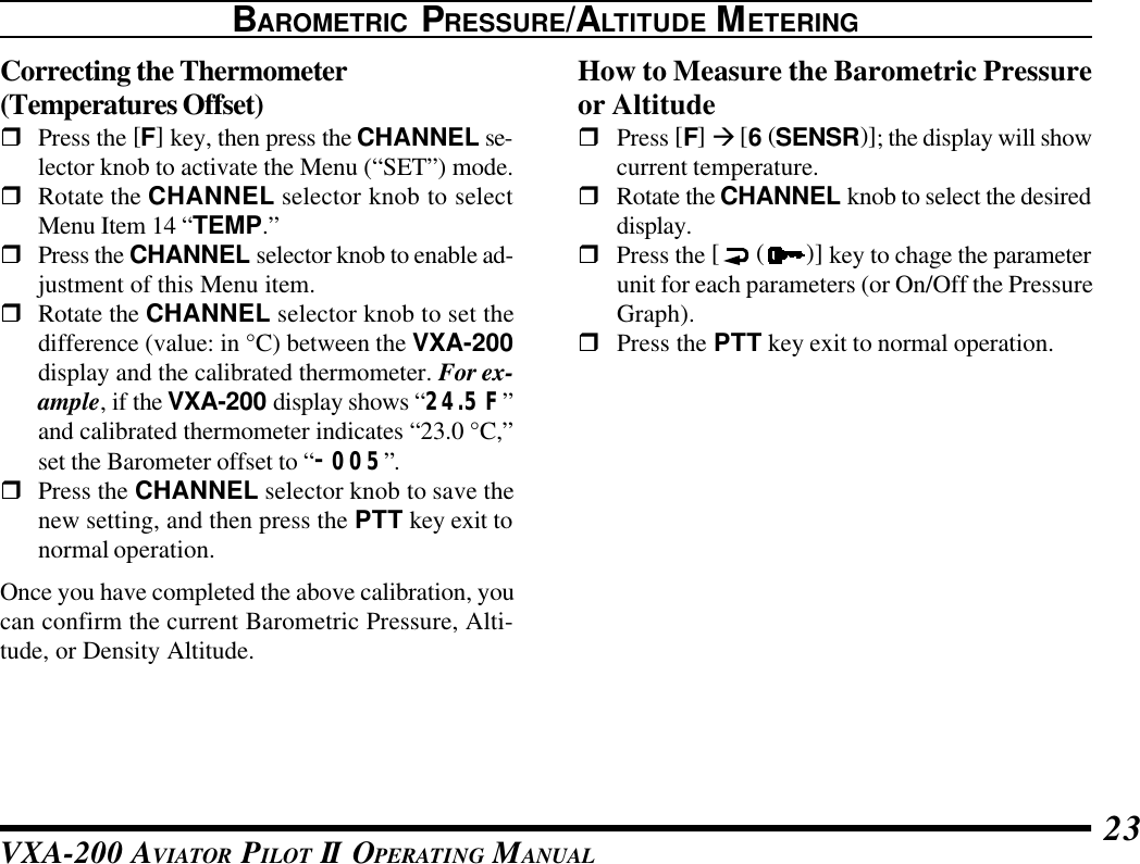 VXA-200 AVIATOR PILOT II OPERATING MANUAL 23Correcting the Thermometer(Temperatures Offset)rPress the [F] key, then press the CHANNEL se-lector knob to activate the Menu (“SET”) mode.rRotate the CHANNEL selector knob to selectMenu Item 14 “TEMP.”rPress the CHANNEL selector knob to enable ad-justment of this Menu item.rRotate the CHANNEL selector knob to set thedifference (value: in °C) between the VXA-200display and the calibrated thermometer. For ex-ample, if the VXA-200 display shows “24.5 F”and calibrated thermometer indicates “23.0 °C,”set the Barometer offset to “–005”.rPress the CHANNEL selector knob to save thenew setting, and then press the PTT key exit tonormal operation.Once you have completed the above calibration, youcan confirm the current Barometric Pressure, Alti-tude, or Density Altitude.BAROMETRIC PRESSURE/ALTITUDE METERINGHow to Measure the Barometric Pressureor AltituderPress [F] à [6 (SENSR)]; the display will showcurrent temperature.rRotate the CHANNEL knob to select the desireddisplay.rPress the [ ( )] key to chage the parameterunit for each parameters (or On/Off the PressureGraph).rPress the PTT key exit to normal operation.