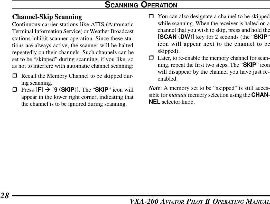 VXA-200 AVIATOR PILOT II OPERATING MANUAL28SCANNING OPERATIONChannel-Skip ScanningContinuous-carrier stations like ATIS (AutomaticTerminal Information Service) or Weather Broadcaststations inhibit scanner operation. Since these sta-tions are always active, the scanner will be haltedrepeatedly on their channels. Such channels can beset to be “skipped” during scanning, if you like, soas not to interfere with automatic channel scanning:rRecall the Memory Channel to be skipped dur-ing scanning.rPress [F] à [9 (SKIP)]. The “SKIP” icon willappear in the lower right corner, indicating thatthe channel is to be ignored during scanning.rYou can also designate a channel to be skippedwhile scanning. When the receiver is halted on achannel that you wish to skip, press and hold the[SCAN (DW)] key for 2 seconds (the “SKIP”icon will appear next to the channel to beskipped).rLater, to re-enable the memory channel for scan-ning, repeat the first two steps. The “SKIP” iconwill disappear by the channel you have just re-enabled.Note: A memory set to be “skipped” is still acces-sible for manual memory selection using the CHAN-NEL selector knob.