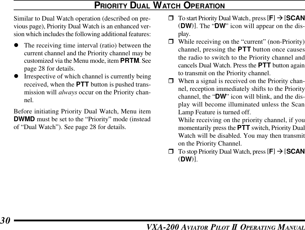 VXA-200 AVIATOR PILOT II OPERATING MANUAL30PRIORITY DUAL WATCH OPERATIONSimilar to Dual Watch operation (described on pre-vious page), Priority Dual Watch is an enhanced ver-sion which includes the following additional features:lThe receiving time interval (ratio) between thecurrent channel and the Priority channel may becustomized via the Menu mode, item PRTM. Seepage 28 for details.lIrrespective of which channel is currently beingreceived, when the PTT button is pushed trans-mission will always occur on the Priority chan-nel.Before initiating Priority Dual Watch, Menu itemDWMD must be set to the “Priority” mode (insteadof “Dual Watch”). See page 28 for details.rTo start Priority Dual Watch, press [F] à [SCAN(DW)]. The “DW” icon will appear on the dis-play.rWhile receiving on the “current” (non-Priority)channel, pressing the PTT button once causesthe radio to switch to the Priority channel andcancels Dual Watch. Press the PTT button againto transmit on the Priority channel.rWhen a signal is received on the Priority chan-nel, reception immediately shifts to the Prioritychannel, the “DW” icon will blink, and the dis-play will become illuminated unless the ScanLamp Feature is turned off.While receiving on the priority channel, if youmomentarily press the PTT switch, Priority DualWatch will be disabled. You may then transmiton the Priority Channel.rTo stop Priority Dual Watch, press [F] à [SCAN(DW)].