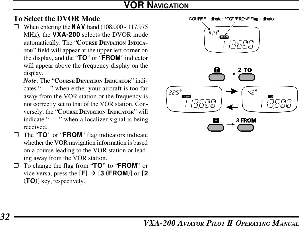 VXA-200 AVIATOR PILOT II OPERATING MANUAL32To Select the DVOR ModerWhen entering the NAV band (108.000 - 117.975MHz), the VXA-200 selects the DVOR modeautomatically. The “COURSE DEVIATION INDICA-TOR” field will appear at the upper left corner onthe display, and the “TO” or “FROM” indicatorwill appear above the frequency display on thedisplay.Note: The “COURSE DEVIATION INDICATOR” indi-cates “---” when either your aircraft is too faraway from the VOR station or the frequency isnot correctly set to that of the VOR station. Con-versely, the “COURSE DEVIATION INDICATOR” willindicate “loc” when a localizer signal is beingreceived.rThe “TO” or “FROM” flag indicators indicatewhether the VOR navigation information is basedon a course leading to the VOR station or lead-ing away from the VOR station.rTo change the flag from “TO” to “FROM” orvice versa, press the [F] à [3 (FROM)] or [2(TO)] key, respectively.VOR NAVIGATION