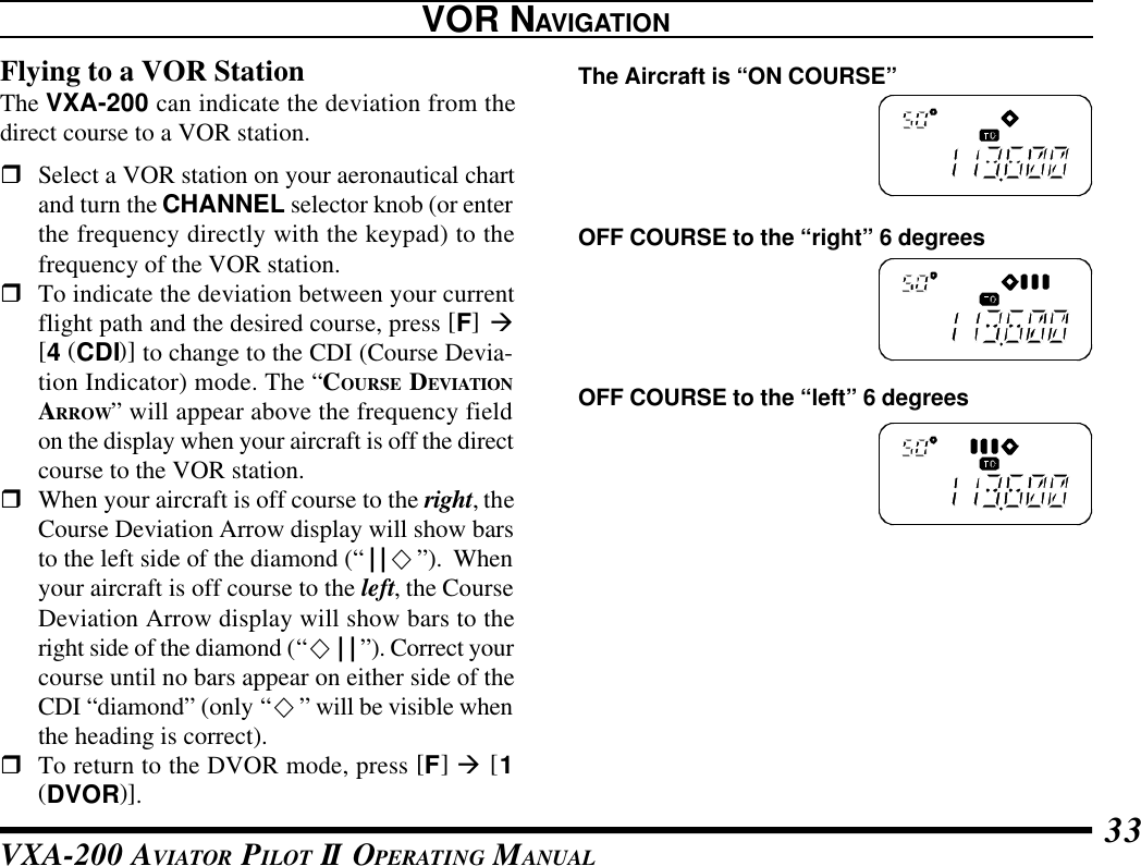 VXA-200 AVIATOR PILOT II OPERATING MANUAL 33Flying to a VOR StationThe VXA-200 can indicate the deviation from thedirect course to a VOR station.rSelect a VOR station on your aeronautical chartand turn the CHANNEL selector knob (or enterthe frequency directly with the keypad) to thefrequency of the VOR station.rTo indicate the deviation between your currentflight path and the desired course, press [F] à[4 (CDI)] to change to the CDI (Course Devia-tion Indicator) mode. The “COURSE DEVIATIONARROW” will appear above the frequency fieldon the display when your aircraft is off the directcourse to the VOR station.rWhen your aircraft is off course to the right, theCourse Deviation Arrow display will show barsto the left side of the diamond (“||¯”).  Whenyour aircraft is off course to the left, the CourseDeviation Arrow display will show bars to theright side of the diamond (“¯||”). Correct yourcourse until no bars appear on either side of theCDI “diamond” (only “¯” will be visible whenthe heading is correct).rTo return to the DVOR mode, press [F] à [1(DVOR)].VOR NAVIGATIONOFF COURSE to the “right” 6 degreesOFF COURSE to the “left” 6 degreesThe Aircraft is “ON COURSE”