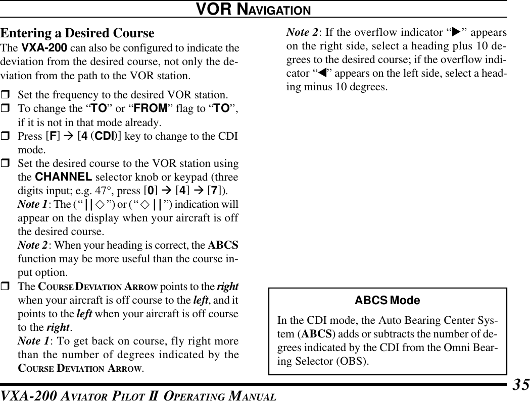 VXA-200 AVIATOR PILOT II OPERATING MANUAL 35VOR NAVIGATIONEntering a Desired CourseThe VXA-200 can also be configured to indicate thedeviation from the desired course, not only the de-viation from the path to the VOR station.rSet the frequency to the desired VOR station.rTo change the “TO” or “FROM” flag to “TO”,if it is not in that mode already.rPress [F] à [4 (CDI)] key to change to the CDImode.rSet the desired course to the VOR station usingthe CHANNEL selector knob or keypad (threedigits input; e.g. 47°, press [0] à [4] à [7]).Note 1: The (“||¯”) or (“¯||”) indication willappear on the display when your aircraft is offthe desired course.Note 2: When your heading is correct, the ABCSfunction may be more useful than the course in-put option.rThe COURSE DEVIATION ARROW points to the rightwhen your aircraft is off course to the left, and itpoints to the left when your aircraft is off courseto the right.Note 1: To get back on course, fly right morethan the number of degrees indicated by theCOURSE DEVIATION ARROW.Note 2: If the overflow indicator “u” appearson the right side, select a heading plus 10 de-grees to the desired course; if the overflow indi-cator “t” appears on the left side, select a head-ing minus 10 degrees.ABCS ModeIn the CDI mode, the Auto Bearing Center Sys-tem (ABCS) adds or subtracts the number of de-grees indicated by the CDI from the Omni Bear-ing Selector (OBS).