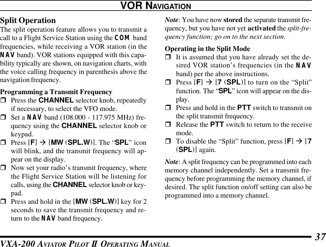 VXA-200 AVIATOR PILOT II OPERATING MANUAL 37Split OperationThe split operation feature allows you to transmit acall to a Flight Service Station using the COM bandfrequencies, while receiving a VOR station (in theNAV band). VOR stations equipped with this capa-bility typically are shown, on navigation charts, withthe voice calling frequency in parenthesis above thenavigation frequency.Programming a Transmit FrequencyrPress the CHANNEL selector knob, repeatedlyif necessary, to select the VFO mode.rSet a NAV band (108.000 - 117.975 MHz) fre-quency using the CHANNEL selector knob orkeypad.rPress [F] à [MW (SPL.W)]. The “SPL” iconwill blink, and the transmit frequency will ap-pear on the display.rNow set your radio’s transmit frequency, wherethe Flight Service Station will be listening forcalls, using the CHANNEL selector knob or key-pad.rPress and hold in the [MW (SPL.W)] key for 2seconds to save the transmit frequency and re-turn to the NAV band frequency.Note: You have now stored the separate transmit fre-quency, but you have not yet activated the split-fre-quency function; go on to the next section.Operating in the Split ModerIt is assumed that you have already set the de-sired VOR station’s frequencies (in the NAVband) per the above instructions.rPress [F] à [7 (SPL)] to turn on the “Split”function. The “SPL” icon will appear on the dis-play.rPress and hold in the PTT switch to transmit onthe split transmit frequency.rRelease the PTT switch to return to the receivemode.rTo disable the “Split” function, press [F] à [7(SPL)] again.Note: A split frequency can be programmed into eachmemory channel independently. Set a transmit fre-quency before programming the memory channel, ifdesired. The split function on/off setting can also beprogrammed into a memory channel.VOR NAVIGATION