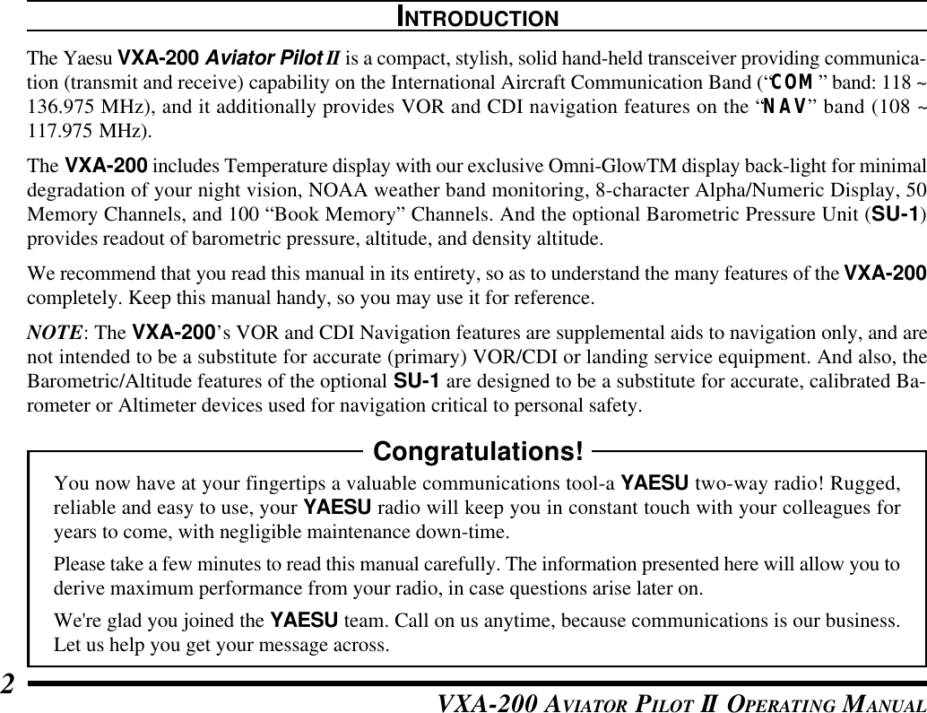 VXA-200 AVIATOR PILOT II OPERATING MANUAL2INTRODUCTIONThe Yaesu VXA-200 Aviator Pilot II is a compact, stylish, solid hand-held transceiver providing communica-tion (transmit and receive) capability on the International Aircraft Communication Band (“COM” band: 118 ~136.975 MHz), and it additionally provides VOR and CDI navigation features on the “NAV” band (108 ~117.975 MHz).The VXA-200 includes Temperature display with our exclusive Omni-GlowTM display back-light for minimaldegradation of your night vision, NOAA weather band monitoring, 8-character Alpha/Numeric Display, 50Memory Channels, and 100 “Book Memory” Channels. And the optional Barometric Pressure Unit (SU-1)provides readout of barometric pressure, altitude, and density altitude.We recommend that you read this manual in its entirety, so as to understand the many features of the VXA-200completely. Keep this manual handy, so you may use it for reference.NOTE: The VXA-200’s VOR and CDI Navigation features are supplemental aids to navigation only, and arenot intended to be a substitute for accurate (primary) VOR/CDI or landing service equipment. And also, theBarometric/Altitude features of the optional SU-1 are designed to be a substitute for accurate, calibrated Ba-rometer or Altimeter devices used for navigation critical to personal safety.Congratulations!You now have at your fingertips a valuable communications tool-a YAESU two-way radio! Rugged,reliable and easy to use, your YAESU radio will keep you in constant touch with your colleagues foryears to come, with negligible maintenance down-time.Please take a few minutes to read this manual carefully. The information presented here will allow you toderive maximum performance from your radio, in case questions arise later on.We&apos;re glad you joined the YAESU team. Call on us anytime, because communications is our business.Let us help you get your message across.