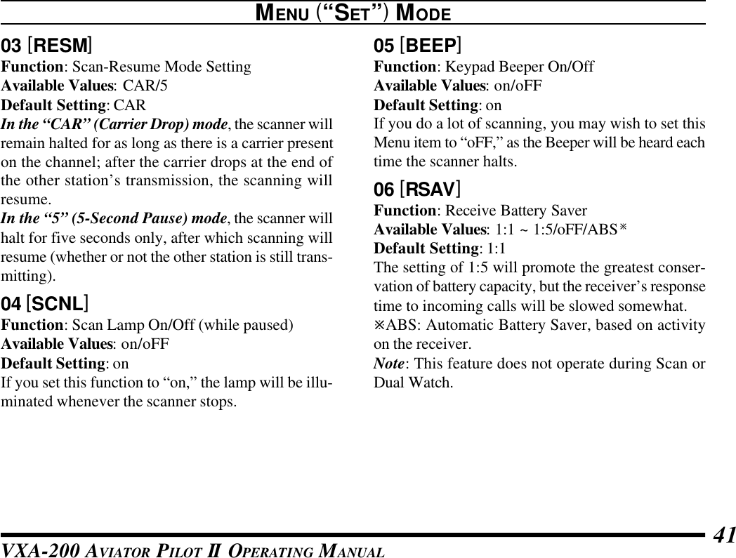 VXA-200 AVIATOR PILOT II OPERATING MANUAL 4103 [RESM]Function: Scan-Resume Mode SettingAvailable Values: CAR/5Default Setting: CARIn the “CAR” (Carrier Drop) mode, the scanner willremain halted for as long as there is a carrier presenton the channel; after the carrier drops at the end ofthe other station’s transmission, the scanning willresume.In the “5” (5-Second Pause) mode, the scanner willhalt for five seconds only, after which scanning willresume (whether or not the other station is still trans-mitting).04 [SCNL]Function: Scan Lamp On/Off (while paused)Available Values: on/oFFDefault Setting: onIf you set this function to “on,” the lamp will be illu-minated whenever the scanner stops.05 [BEEP]Function: Keypad Beeper On/OffAvailable Values: on/oFFDefault Setting: onIf you do a lot of scanning, you may wish to set thisMenu item to “oFF,” as the Beeper will be heard eachtime the scanner halts.06 [RSAV]Function: Receive Battery SaverAvailable Values: 1:1 ~ 1:5/oFF/ABSøDefault Setting: 1:1The setting of 1:5 will promote the greatest conser-vation of battery capacity, but the receiver’s responsetime to incoming calls will be slowed somewhat.øABS: Automatic Battery Saver, based on activityon the receiver.Note: This feature does not operate during Scan orDual Watch.MENU (“SET”) MODE