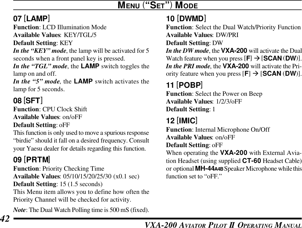 VXA-200 AVIATOR PILOT II OPERATING MANUAL4207 [LAMP]Function: LCD Illumination ModeAvailable Values: KEY/TGL/5Default Setting: KEYIn the “KEY” mode, the lamp will be activated for 5seconds when a front panel key is pressed.In the “TGL” mode, the LAMP switch toggles thelamp on and off.In the “5” mode, the LAMP switch activates thelamp for 5 seconds.08 [SFT]Function: CPU Clock ShiftAvailable Values: on/oFFDefault Setting: oFFThis function is only used to move a spurious response“birdie” should it fall on a desired frequency. Consultyour Yaesu dealer for details regarding this function.09 [PRTM]Function: Priority Checking TimeAvailable Values: 05/10/15/20/25/30 (x0.1 sec)Default Setting: 15 (1.5 seconds)This Menu item allows you to define how often thePriority Channel will be checked for activity.Note: The Dual Watch Polling time is 500 mS (fixed).MENU (“SET”) MODE10 [DWMD]Function: Select the Dual Watch/Priority FunctionAvailable Values: DW/PRIDefault Setting: DWIn the DW mode, the VXA-200 will activate the DualWatch feature when you press [F] à [SCAN (DW)].In the PRI mode, the VXA-200 will activate the Pri-ority feature when you press [F] à [SCAN (DW)].11 [POBP]Function: Select the Power on BeepAvailable Values: 1/2/3/oFFDefault Setting: 112 [IMIC]Function: Internal Microphone On/OffAvailable Values: on/oFFDefault Setting: oFFWhen operating the VXA-200 with External Avia-tion Headset (using supplied CT-60 Headset Cable)or optional MH-44A4B Speaker Microphone while thisfunction set to “oFF.”