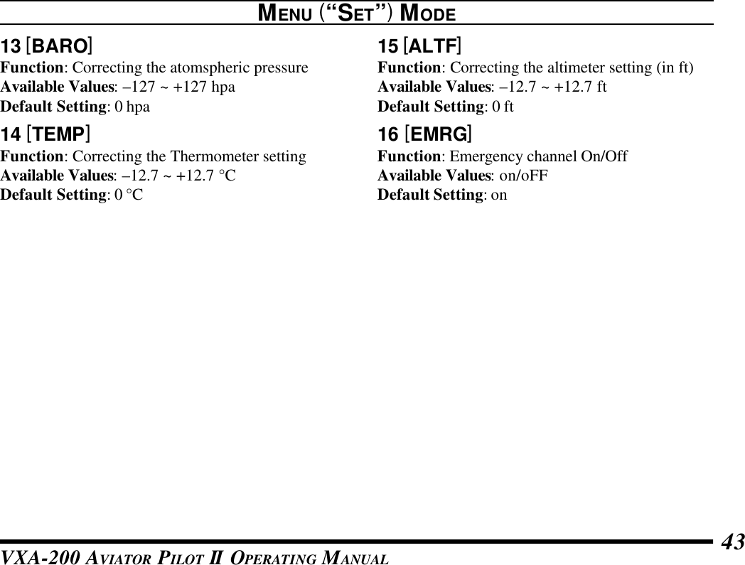 VXA-200 AVIATOR PILOT II OPERATING MANUAL 4313 [BARO]Function: Correcting the atomspheric pressureAvailable Values: –127 ~ +127 hpaDefault Setting: 0 hpa14 [TEMP]Function: Correcting the Thermometer settingAvailable Values: –12.7 ~ +12.7 °CDefault Setting: 0 °CMENU (“SET”) MODE15 [ALTF]Function: Correcting the altimeter setting (in ft)Available Values: –12.7 ~ +12.7 ftDefault Setting: 0 ft16 [EMRG]Function: Emergency channel On/OffAvailable Values: on/oFFDefault Setting: on