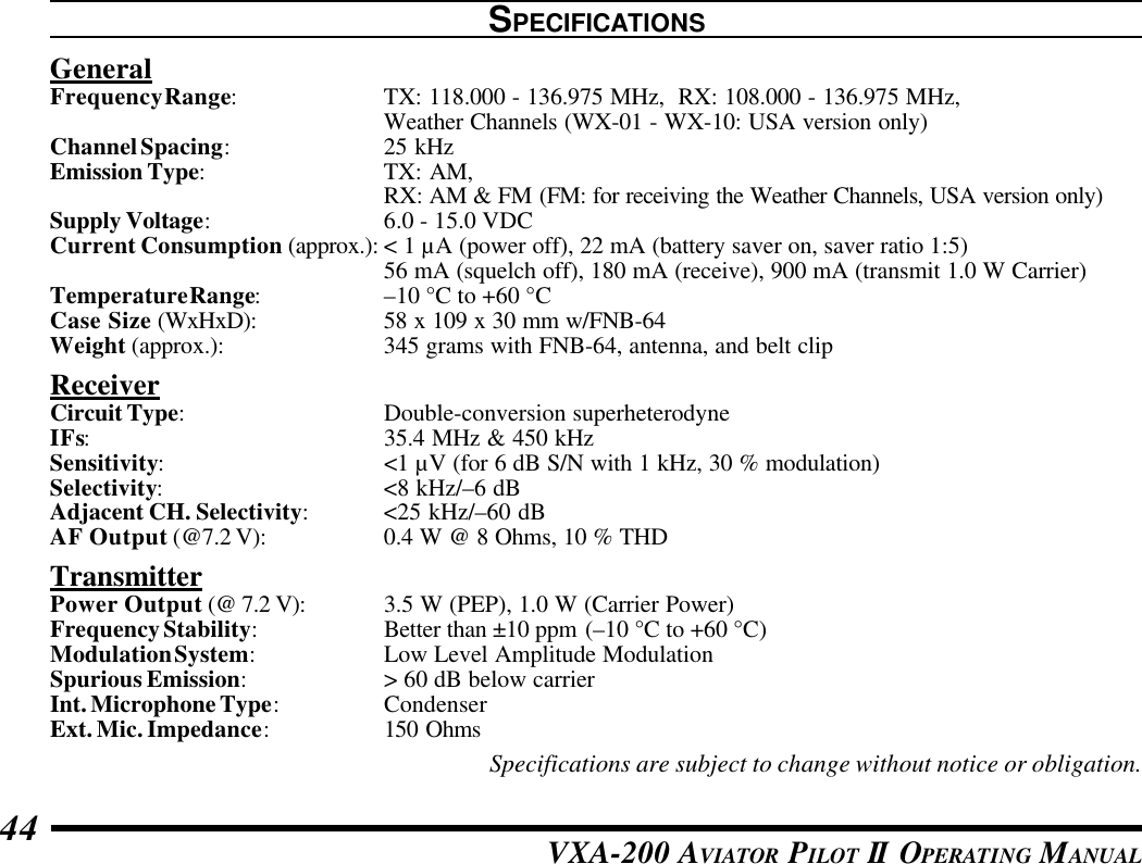 VXA-200 AVIATOR PILOT II OPERATING MANUAL44SPECIFICATIONSGeneralFrequency Range:TX: 118.000 - 136.975 MHz,  RX: 108.000 - 136.975 MHz,Weather Channels (WX-01 - WX-10: USA version only)Channel Spacing:25 kHzEmission Type:TX: AM,RX: AM &amp; FM (FM: for receiving the Weather Channels, USA version only)Supply Voltage:6.0 - 15.0 VDCCurrent Consumption (approx.): &lt; 1 µA (power off), 22 mA (battery saver on, saver ratio 1:5)56 mA (squelch off), 180 mA (receive), 900 mA (transmit 1.0 W Carrier)Temperature Range:–10 °C to +60 °CCase Size (WxHxD): 58 x 109 x 30 mm w/FNB-64Weight (approx.): 345 grams with FNB-64, antenna, and belt clipReceiverCircuit Type:Double-conversion superheterodyneIFs:35.4 MHz &amp; 450 kHzSensitivity:&lt;1 µV (for 6 dB S/N with 1 kHz, 30 % modulation)Selectivity:&lt;8 kHz/–6 dBAdjacent CH. Selectivity:&lt;25 kHz/–60 dBAF Output (@7.2 V): 0.4 W @ 8 Ohms, 10 % THDTransmitterPower Output (@ 7.2 V): 3.5 W (PEP), 1.0 W (Carrier Power)Frequency Stability:Better than ±10 ppm (–10 °C to +60 °C)Modulation System:Low Level Amplitude ModulationSpurious Emission:&gt; 60 dB below carrierInt. Microphone Type:CondenserExt. Mic. Impedance:150 OhmsSpecifications are subject to change without notice or obligation.