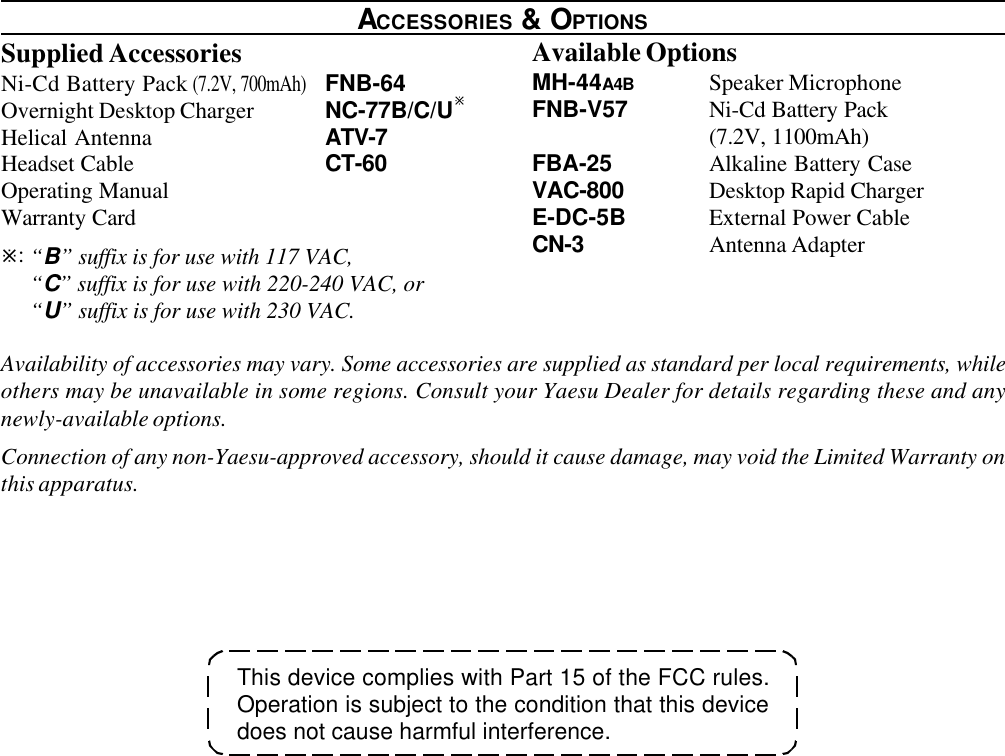 This device complies with Part 15 of the FCC rules.Operation is subject to the condition that this devicedoes not cause harmful interference.ACCESSORIES &amp; OPTIONSSupplied AccessoriesNi-Cd Battery Pack (7.2V, 700mAh)FNB-64Overnight Desktop Charger NC-77B/C/UøHelical Antenna ATV-7Headset Cable CT-60Operating ManualWarranty Cardø:“B” suffix is for use with 117 VAC,“C” suffix is for use with 220-240 VAC, or“U” suffix is for use with 230 VAC.Available OptionsMH-44A4B Speaker MicrophoneFNB-V57 Ni-Cd Battery Pack(7.2V, 1100mAh)FBA-25 Alkaline Battery CaseVAC-800 Desktop Rapid ChargerE-DC-5B External Power CableCN-3 Antenna AdapterAvailability of accessories may vary. Some accessories are supplied as standard per local requirements, whileothers may be unavailable in some regions. Consult your Yaesu Dealer for details regarding these and anynewly-available options.Connection of any non-Yaesu-approved accessory, should it cause damage, may void the Limited Warranty onthis apparatus.