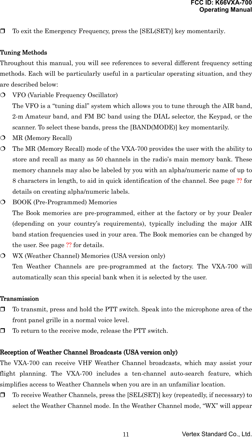 FCC ID: K66VXA-700Operating ManualVertex Standard Co., Ltd.11 To exit the Emergency Frequency, press the [SEL(SET)] key momentarily.Tuning MethodsTuning MethodsTuning MethodsTuning MethodsThroughout this manual, you will see references to several different frequency settingmethods. Each will be particularly useful in a particular operating situation, and theyare described below: VFO (Variable Frequency Oscillator)The VFO is a “tuning dial” system which allows you to tune through the AIR band,2-m Amateur band, and FM BC band using the DIAL selector, the Keypad, or thescanner. To select these bands, press the [BAND(MODE)] key momentarily. MR (Memory Recall) The MR (Memory Recall) mode of the VXA-700 provides the user with the ability tostore and recall as many as 50 channels in the radio’s main memory bank. Thesememory channels may also be labeled by you with an alpha/numeric name of up to8 characters in length, to aid in quick identification of the channel. See page ?? fordetails on creating alpha/numeric labels. BOOK (Pre-Programmed) MemoriesThe Book memories are pre-programmed, either at the factory or by your Dealer(depending on your country’s requirements), typically including the major AIRband station frequencies used in your area. The Book memories can be changed bythe user. See page ?? for details. WX (Weather Channel) Memories (USA version only)Ten Weather Channels are pre-programmed at the factory. The VXA-700 willautomatically scan this special bank when it is selected by the user.TransmissionTransmissionTransmissionTransmission To transmit, press and hold the PTT switch. Speak into the microphone area of thefront panel grille in a normal voice level. To return to the receive mode, release the PTT switch.Reception of Weather Channel BroadcastsReception of Weather Channel BroadcastsReception of Weather Channel BroadcastsReception of Weather Channel Broadcasts    (USA version only)(USA version only)(USA version only)(USA version only)The VXA-700 can receive VHF Weather Channel broadcasts, which may assist yourflight planning. The VXA-700 includes a ten-channel auto-search feature, whichsimplifies access to Weather Channels when you are in an unfamiliar location. To receive Weather Channels, press the [SEL(SET)] key (repeatedly, if necessary) toselect the Weather Channel mode. In the Weather Channel mode, “WX” will appear