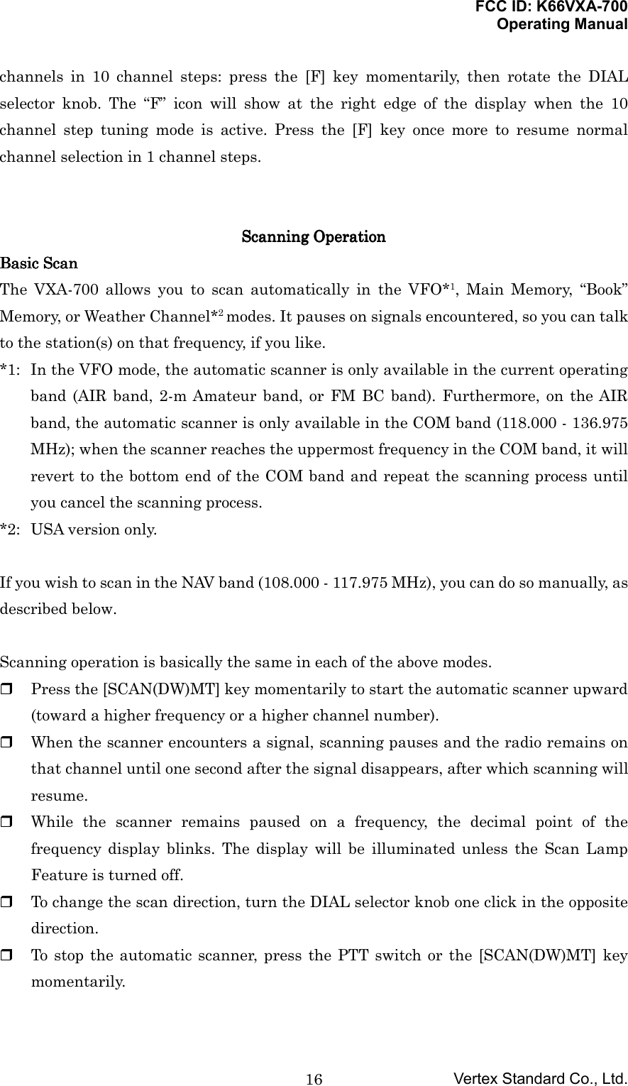 FCC ID: K66VXA-700Operating ManualVertex Standard Co., Ltd.16channels in 10 channel steps: press the [F] key momentarily, then rotate the DIALselector knob. The “F” icon will show at the right edge of the display when the 10channel step tuning mode is active. Press the [F] key once more to resume normalchannel selection in 1 channel steps.Scanning OperationScanning OperationScanning OperationScanning OperationBasic ScanBasic ScanBasic ScanBasic ScanThe VXA-700 allows you to scan automatically in the VFO*1, Main Memory, “Book”Memory, or Weather Channel*2 modes. It pauses on signals encountered, so you can talkto the station(s) on that frequency, if you like.*1: In the VFO mode, the automatic scanner is only available in the current operatingband (AIR band, 2-m Amateur band, or FM BC band). Furthermore, on the AIRband, the automatic scanner is only available in the COM band (118.000 - 136.975MHz); when the scanner reaches the uppermost frequency in the COM band, it willrevert to the bottom end of the COM band and repeat the scanning process untilyou cancel the scanning process.*2: USA version only.If you wish to scan in the NAV band (108.000 - 117.975 MHz), you can do so manually, asdescribed below.Scanning operation is basically the same in each of the above modes. Press the [SCAN(DW)MT] key momentarily to start the automatic scanner upward(toward a higher frequency or a higher channel number). When the scanner encounters a signal, scanning pauses and the radio remains onthat channel until one second after the signal disappears, after which scanning willresume. While the scanner remains paused on a frequency, the decimal point of thefrequency display blinks. The display will be illuminated unless the Scan LampFeature is turned off. To change the scan direction, turn the DIAL selector knob one click in the oppositedirection. To stop the automatic scanner, press the PTT switch or the [SCAN(DW)MT] keymomentarily.