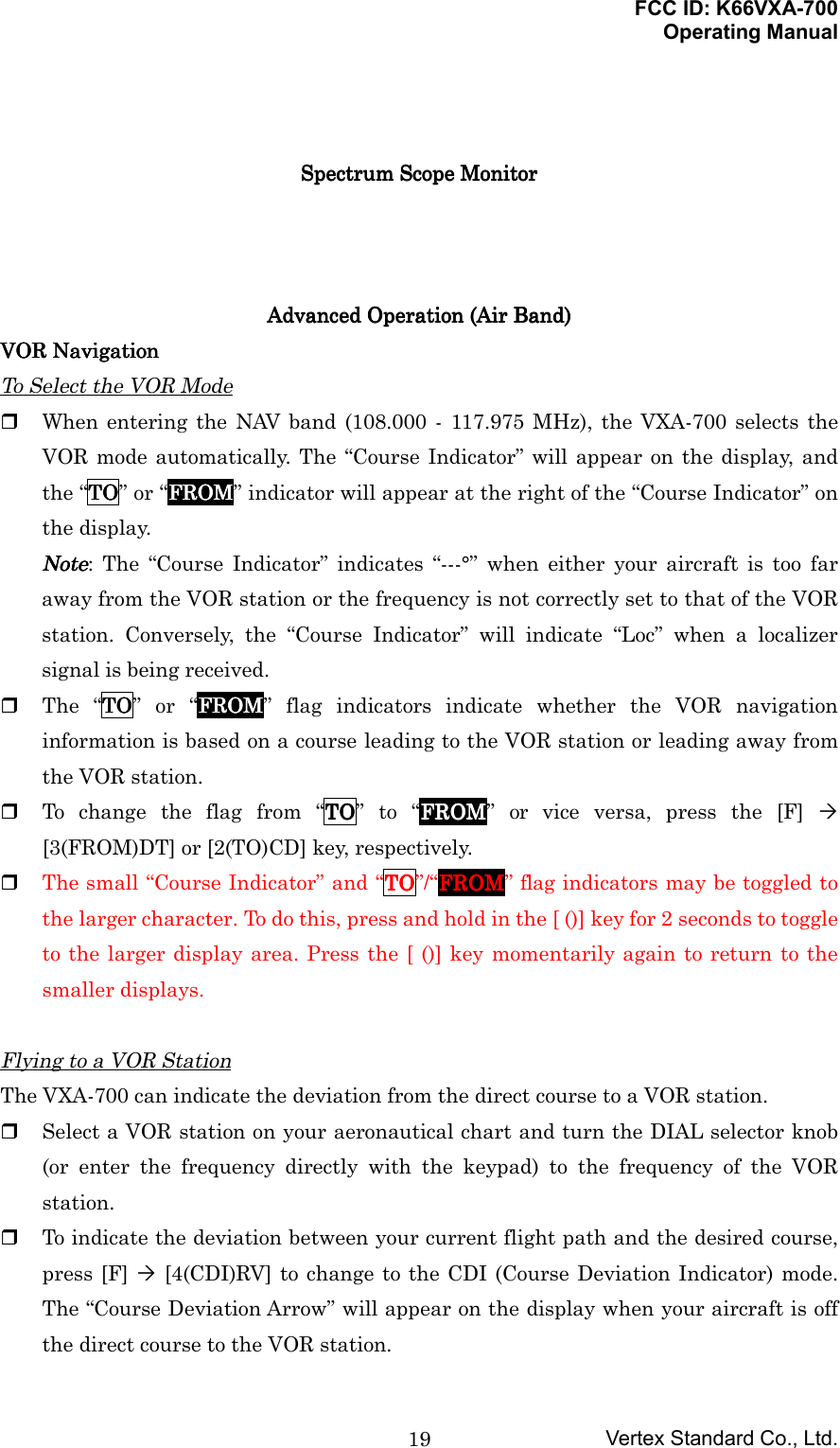 FCC ID: K66VXA-700Operating ManualVertex Standard Co., Ltd.19Spectrum Scope MonitorSpectrum Scope MonitorSpectrum Scope MonitorSpectrum Scope MonitorAdvanced Operation (Air Band)Advanced Operation (Air Band)Advanced Operation (Air Band)Advanced Operation (Air Band)VOR NavigationVOR NavigationVOR NavigationVOR NavigationTo Select the VOR Mode When entering the NAV band (108.000 - 117.975 MHz), the VXA-700 selects theVOR mode automatically. The “Course Indicator” will appear on the display, andthe “TTTTOOOO” or “FFFFRRRROOOOMMMM” indicator will appear at the right of the “Course Indicator” onthe display.NoteNoteNoteNote: The “Course Indicator” indicates “---°” when either your aircraft is too faraway from the VOR station or the frequency is not correctly set to that of the VORstation. Conversely, the “Course Indicator” will indicate “Loc” when a localizersignal is being received. The “TTTTOOOO” or “FFFFRRRROOOOMMMM” flag indicators indicate whether the VOR navigationinformation is based on a course leading to the VOR station or leading away fromthe VOR station. To change the flag from “TTTTOOOO” to “FFFFRRRROOOOMMMM” or vice versa, press the [F] ´[3(FROM)DT] or [2(TO)CD] key, respectively. The small “Course Indicator” and “TTTTOOOO”/“FFFFRRRROOOOMMMM” flag indicators may be toggled tothe larger character. To do this, press and hold in the [ ()] key for 2 seconds to toggleto the larger display area. Press the [ ()] key momentarily again to return to thesmaller displays.Flying to a VOR StationThe VXA-700 can indicate the deviation from the direct course to a VOR station. Select a VOR station on your aeronautical chart and turn the DIAL selector knob(or enter the frequency directly with the keypad) to the frequency of the VORstation. To indicate the deviation between your current flight path and the desired course,press [F] ´ [4(CDI)RV] to change to the CDI (Course Deviation Indicator) mode.The “Course Deviation Arrow” will appear on the display when your aircraft is offthe direct course to the VOR station.