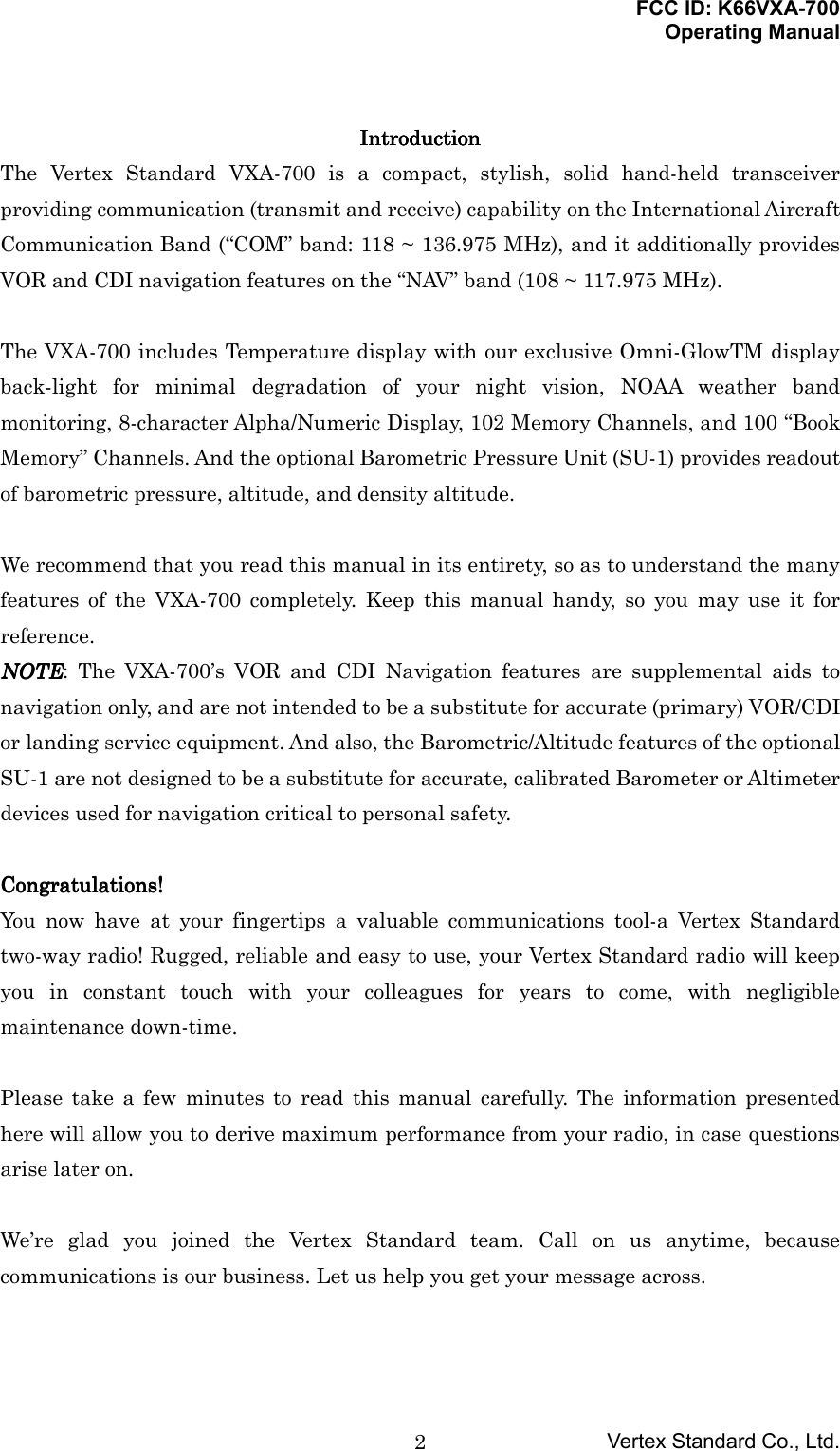 FCC ID: K66VXA-700Operating ManualVertex Standard Co., Ltd.2IntroductionIntroductionIntroductionIntroductionThe Vertex Standard VXA-700 is a compact, stylish, solid hand-held transceiverproviding communication (transmit and receive) capability on the International AircraftCommunication Band (“COM” band: 118 ~ 136.975 MHz), and it additionally providesVOR and CDI navigation features on the “NAV” band (108 ~ 117.975 MHz).The VXA-700 includes Temperature display with our exclusive Omni-GlowTM displayback-light for minimal degradation of your night vision, NOAA weather bandmonitoring, 8-character Alpha/Numeric Display, 102 Memory Channels, and 100 “BookMemory” Channels. And the optional Barometric Pressure Unit (SU-1) provides readoutof barometric pressure, altitude, and density altitude.We recommend that you read this manual in its entirety, so as to understand the manyfeatures of the VXA-700 completely. Keep this manual handy, so you may use it forreference.NOTENOTENOTENOTE: The VXA-700’s VOR and CDI Navigation features are supplemental aids tonavigation only, and are not intended to be a substitute for accurate (primary) VOR/CDIor landing service equipment. And also, the Barometric/Altitude features of the optionalSU-1 are not designed to be a substitute for accurate, calibrated Barometer or Altimeterdevices used for navigation critical to personal safety.Congratulations!Congratulations!Congratulations!Congratulations!You now have at your fingertips a valuable communications tool-a Vertex Standardtwo-way radio! Rugged, reliable and easy to use, your Vertex Standard radio will keepyou in constant touch with your colleagues for years to come, with negligiblemaintenance down-time.Please take a few minutes to read this manual carefully. The information presentedhere will allow you to derive maximum performance from your radio, in case questionsarise later on.We’re glad you joined the Vertex Standard team. Call on us anytime, becausecommunications is our business. Let us help you get your message across.