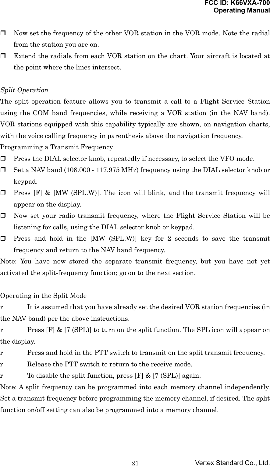 FCC ID: K66VXA-700Operating ManualVertex Standard Co., Ltd.21 Now set the frequency of the other VOR station in the VOR mode. Note the radialfrom the station you are on. Extend the radials from each VOR station on the chart. Your aircraft is located atthe point where the lines intersect.Split OperationThe split operation feature allows you to transmit a call to a Flight Service Stationusing the COM band frequencies, while receiving a VOR station (in the NAV band).VOR stations equipped with this capability typically are shown, on navigation charts,with the voice calling frequency in parenthesis above the navigation frequency.Programming a Transmit Frequency Press the DIAL selector knob, repeatedly if necessary, to select the VFO mode. Set a NAV band (108.000 - 117.975 MHz) frequency using the DIAL selector knob orkeypad. Press [F] &amp; [MW (SPL.W)]. The icon will blink, and the transmit frequency willappear on the display. Now set your radio transmit frequency, where the Flight Service Station will belistening for calls, using the DIAL selector knob or keypad. Press and hold in the [MW (SPL.W)] key for 2 seconds to save the transmitfrequency and return to the NAV band frequency.Note: You have now stored the separate transmit frequency, but you have not yetactivated the split-frequency function; go on to the next section.Operating in the Split Moder It is assumed that you have already set the desired VOR station frequencies (inthe NAV band) per the above instructions.r Press [F] &amp; [7 (SPL)] to turn on the split function. The SPL icon will appear onthe display.r Press and hold in the PTT switch to transmit on the split transmit frequency.r Release the PTT switch to return to the receive mode.r To disable the split function, press [F] &amp; [7 (SPL)] again.Note: A split frequency can be programmed into each memory channel independently.Set a transmit frequency before programming the memory channel, if desired. The splitfunction on/off setting can also be programmed into a memory channel.