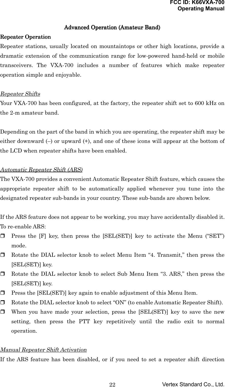 FCC ID: K66VXA-700Operating ManualVertex Standard Co., Ltd.22Advanced Operation (Amateur Band)Advanced Operation (Amateur Band)Advanced Operation (Amateur Band)Advanced Operation (Amateur Band)Repeater OperationRepeater OperationRepeater OperationRepeater OperationRepeater stations, usually located on mountaintops or other high locations, provide adramatic extension of the communication range for low-powered hand-held or mobiletransceivers. The VXA-700 includes a number of features which make repeateroperation simple and enjoyable.Repeater ShiftsYour VXA-700 has been configured, at the factory, the repeater shift set to 600 kHz onthe 2-m amateur band.Depending on the part of the band in which you are operating, the repeater shift may beeither downward (–) or upward (+), and one of these icons will appear at the bottom ofthe LCD when repeater shifts have been enabled.Automatic Repeater Shift (ARS)The VXA-700 provides a convenient Automatic Repeater Shift feature, which causes theappropriate repeater shift to be automatically applied whenever you tune into thedesignated repeater sub-bands in your country. These sub-bands are shown below.If the ARS feature does not appear to be working, you may have accidentally disabled it.To re-enable ARS: Press the [F] key, then press the [SEL(SET)] key to activate the Menu (“SET”)mode. Rotate the DIAL selector knob to select Menu Item “4. Transmit,” then press the[SEL(SET)] key. Rotate the DIAL selector knob to select Sub Menu Item “3. ARS,” then press the[SEL(SET)] key. Press the [SEL(SET)] key again to enable adjustment of this Menu Item. Rotate the DIAL selector knob to select “ON” (to enable Automatic Repeater Shift). When you have made your selection, press the [SEL(SET)] key to save the newsetting, then press the PTT key repetitively until the radio exit to normaloperation.Manual Repeater Shift ActivationIf the ARS feature has been disabled, or if you need to set a repeater shift direction