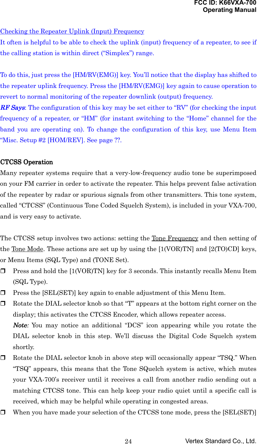 FCC ID: K66VXA-700Operating ManualVertex Standard Co., Ltd.24Checking the Repeater Uplink (Input) FrequencyIt often is helpful to be able to check the uplink (input) frequency of a repeater, to see ifthe calling station is within direct (“Simplex”) range.To do this, just press the [HM/RV(EMG)] key. You’ll notice that the display has shifted tothe repeater uplink frequency. Press the [HM/RV(EMG)] key again to cause operation torevert to normal monitoring of the repeater downlink (output) frequency.RF SaysRF SaysRF SaysRF Says: The configuration of this key may be set either to “RV” (for checking the inputfrequency of a repeater, or “HM” (for instant switching to the “Home” channel for theband you are operating on). To change the configuration of this key, use Menu Item“Misc. Setup #2 [HOM/REV]. See page ??.CTCSS OperationCTCSS OperationCTCSS OperationCTCSS OperationMany repeater systems require that a very-low-frequency audio tone be superimposedon your FM carrier in order to activate the repeater. This helps prevent false activationof the repeater by radar or spurious signals from other transmitters. This tone system,called “CTCSS” (Continuous Tone Coded Squelch System), is included in your VXA-700,and is very easy to activate.The CTCSS setup involves two actions: setting the Tone Frequency and then setting ofthe Tone Mode. These actions are set up by using the [1(VOR)TN] and [2(TO)CD] keys,or Menu Items (SQL Type) and (TONE Set). Press and hold the [1(VOR)TN] key for 3 seconds. This instantly recalls Menu Item(SQL Type). Press the [SEL(SET)] key again to enable adjustment of this Menu Item. Rotate the DIAL selector knob so that “T” appears at the bottom right corner on thedisplay; this activates the CTCSS Encoder, which allows repeater access.NoteNoteNoteNote: You may notice an additional “DCS” icon appearing while you rotate theDIAL selector knob in this step. We’ll discuss the Digital Code Squelch systemshortly. Rotate the DIAL selector knob in above step will occasionally appear “TSQ.” When“TSQ” appears, this means that the Tone SQuelch system is active, which mutesyour VXA-700’s receiver until it receives a call from another radio sending out amatching CTCSS tone. This can help keep your radio quiet until a specific call isreceived, which may be helpful while operating in congested areas. When you have made your selection of the CTCSS tone mode, press the [SEL(SET)]