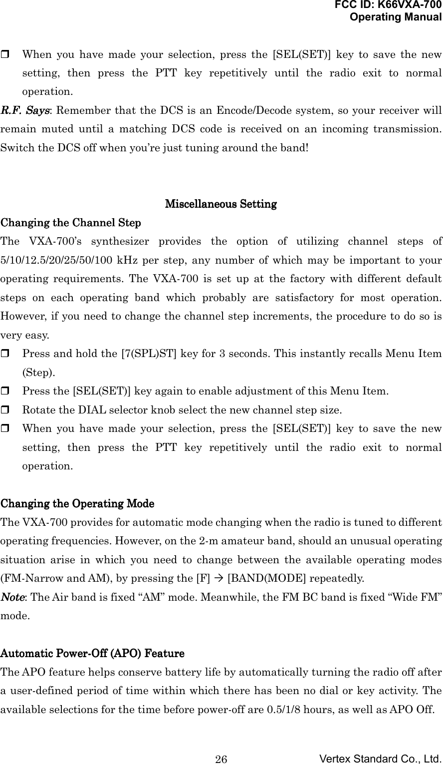 FCC ID: K66VXA-700Operating ManualVertex Standard Co., Ltd.26 When you have made your selection, press the [SEL(SET)] key to save the newsetting, then press the PTT key repetitively until the radio exit to normaloperation.RRRR....FFFF.... Says Says Says Says: Remember that the DCS is an Encode/Decode system, so your receiver willremain muted until a matching DCS code is received on an incoming transmission.Switch the DCS off when you’re just tuning around the band!MiscellaneousMiscellaneousMiscellaneousMiscellaneous Setting Setting Setting SettingChanging the Channel StepChanging the Channel StepChanging the Channel StepChanging the Channel StepThe VXA-700’s synthesizer provides the option of utilizing channel steps of5/10/12.5/20/25/50/100 kHz per step, any number of which may be important to youroperating requirements. The VXA-700 is set up at the factory with different defaultsteps on each operating band which probably are satisfactory for most operation.However, if you need to change the channel step increments, the procedure to do so isvery easy. Press and hold the [7(SPL)ST] key for 3 seconds. This instantly recalls Menu Item(Step). Press the [SEL(SET)] key again to enable adjustment of this Menu Item. Rotate the DIAL selector knob select the new channel step size. When you have made your selection, press the [SEL(SET)] key to save the newsetting, then press the PTT key repetitively until the radio exit to normaloperation.Changing the Operating ModeChanging the Operating ModeChanging the Operating ModeChanging the Operating ModeThe VXA-700 provides for automatic mode changing when the radio is tuned to differentoperating frequencies. However, on the 2-m amateur band, should an unusual operatingsituation arise in which you need to change between the available operating modes(FM-Narrow and AM), by pressing the [F] ´ [BAND(MODE] repeatedly.NoteNoteNoteNote: The Air band is fixed “AM” mode. Meanwhile, the FM BC band is fixed “Wide FM”mode.Automatic Power-Off (APO) FeatureAutomatic Power-Off (APO) FeatureAutomatic Power-Off (APO) FeatureAutomatic Power-Off (APO) FeatureThe APO feature helps conserve battery life by automatically turning the radio off aftera user-defined period of time within which there has been no dial or key activity. Theavailable selections for the time before power-off are 0.5/1/8 hours, as well as APO Off.