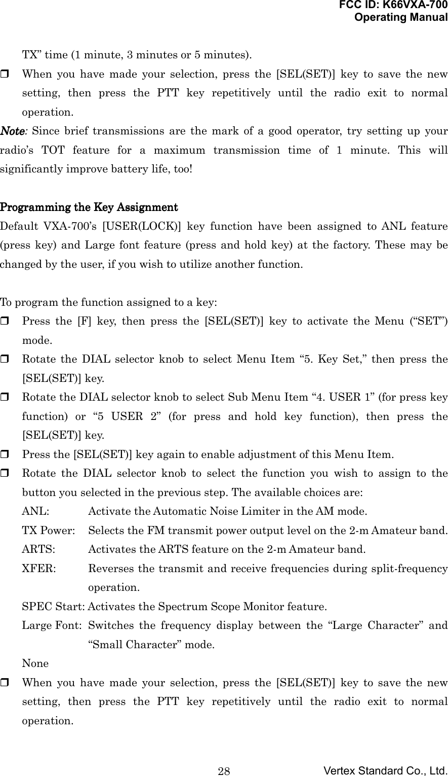 FCC ID: K66VXA-700Operating ManualVertex Standard Co., Ltd.28TX” time (1 minute, 3 minutes or 5 minutes). When you have made your selection, press the [SEL(SET)] key to save the newsetting, then press the PTT key repetitively until the radio exit to normaloperation.NoteNoteNoteNote: Since brief transmissions are the mark of a good operator, try setting up yourradio’s TOT feature for a maximum transmission time of 1 minute. This willsignificantly improve battery life, too!Programming the Programming the Programming the Programming the KKKKey ey ey ey AAAAssignmentssignmentssignmentssignmentDefault VXA-700’s [USER(LOCK)] key function have been assigned to ANL feature(press key) and Large font feature (press and hold key) at the factory. These may bechanged by the user, if you wish to utilize another function.To program the function assigned to a key: Press the [F] key, then press the [SEL(SET)] key to activate the Menu (“SET”)mode. Rotate the DIAL selector knob to select Menu Item “5. Key Set,” then press the[SEL(SET)] key. Rotate the DIAL selector knob to select Sub Menu Item “4. USER 1” (for press keyfunction) or “5 USER 2” (for press and hold key function), then press the[SEL(SET)] key. Press the [SEL(SET)] key again to enable adjustment of this Menu Item. Rotate the DIAL selector knob to select the function you wish to assign to thebutton you selected in the previous step. The available choices are:ANL: Activate the Automatic Noise Limiter in the AM mode.TX Power: Selects the FM transmit power output level on the 2-m Amateur band.ARTS: Activates the ARTS feature on the 2-m Amateur band.XFER: Reverses the transmit and receive frequencies during split-frequencyoperation.SPEC Start: Activates the Spectrum Scope Monitor feature.Large Font: Switches the frequency display between the “Large Character” and“Small Character” mode.None When you have made your selection, press the [SEL(SET)] key to save the newsetting, then press the PTT key repetitively until the radio exit to normaloperation.