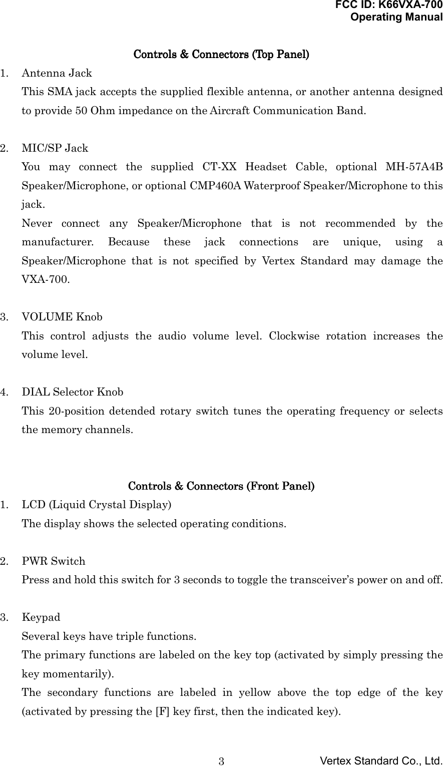 FCC ID: K66VXA-700Operating ManualVertex Standard Co., Ltd.3Controls &amp; Connectors (Top Panel)Controls &amp; Connectors (Top Panel)Controls &amp; Connectors (Top Panel)Controls &amp; Connectors (Top Panel)1. Antenna JackThis SMA jack accepts the supplied flexible antenna, or another antenna designedto provide 50 Ohm impedance on the Aircraft Communication Band.2. MIC/SP JackYou may connect the supplied CT-XX Headset Cable, optional MH-57A4BSpeaker/Microphone, or optional CMP460A Waterproof Speaker/Microphone to thisjack.Never connect any Speaker/Microphone that is not recommended by themanufacturer. Because these jack connections are unique, using aSpeaker/Microphone that is not specified by Vertex Standard may damage theVXA-700.3. VOLUME KnobThis control adjusts the audio volume level. Clockwise rotation increases thevolume level.4. DIAL Selector KnobThis 20-position detended rotary switch tunes the operating frequency or selectsthe memory channels.Controls &amp; Connectors (Controls &amp; Connectors (Controls &amp; Connectors (Controls &amp; Connectors (FrontFrontFrontFront Panel) Panel) Panel) Panel)1. LCD (Liquid Crystal Display)The display shows the selected operating conditions.2. PWR SwitchPress and hold this switch for 3 seconds to toggle the transceiver’s power on and off.3. KeypadSeveral keys have triple functions.The primary functions are labeled on the key top (activated by simply pressing thekey momentarily).The secondary functions are labeled in yellow above the top edge of the key(activated by pressing the [F] key first, then the indicated key).