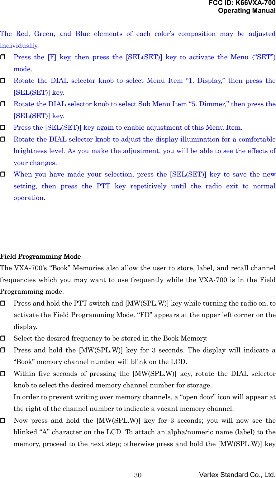 FCC ID: K66VXA-700Operating ManualVertex Standard Co., Ltd.30The Red, Green, and Blue elements of each color’s composition may be adjustedindividually. Press the [F] key, then press the [SEL(SET)] key to activate the Menu (“SET”)mode. Rotate the DIAL selector knob to select Menu Item “1. Display,” then press the[SEL(SET)] key. Rotate the DIAL selector knob to select Sub Menu Item “5. Dimmer,” then press the[SEL(SET)] key. Press the [SEL(SET)] key again to enable adjustment of this Menu Item. Rotate the DIAL selector knob to adjust the display illumination for a comfortablebrightness level. As you make the adjustment, you will be able to see the effects ofyour changes. When you have made your selection, press the [SEL(SET)] key to save the newsetting, then press the PTT key repetitively until the radio exit to normaloperation.Field Programming ModeField Programming ModeField Programming ModeField Programming ModeThe VXA-700’s “Book” Memories also allow the user to store, label, and recall channelfrequencies which you may want to use frequently while the VXA-700 is in the FieldProgramming mode. Press and hold the PTT switch and [MW(SPL.W)] key while turning the radio on, toactivate the Field Programming Mode. “FD” appears at the upper left corner on thedisplay. Select the desired frequency to be stored in the Book Memory. Press and hold the [MW(SPL.W)] key for 3 seconds. The display will indicate a“Book” memory channel number will blink on the LCD. Within five seconds of pressing the [MW(SPL.W)] key, rotate the DIAL selectorknob to select the desired memory channel number for storage.In order to prevent writing over memory channels, a “open door” icon will appear atthe right of the channel number to indicate a vacant memory channel. Now press and hold the [MW(SPL.W)] key for 3 seconds; you will now see theblinked “A” character on the LCD. To attach an alpha/numeric name (label) to thememory, proceed to the next step; otherwise press and hold the [MW(SPL.W)] key