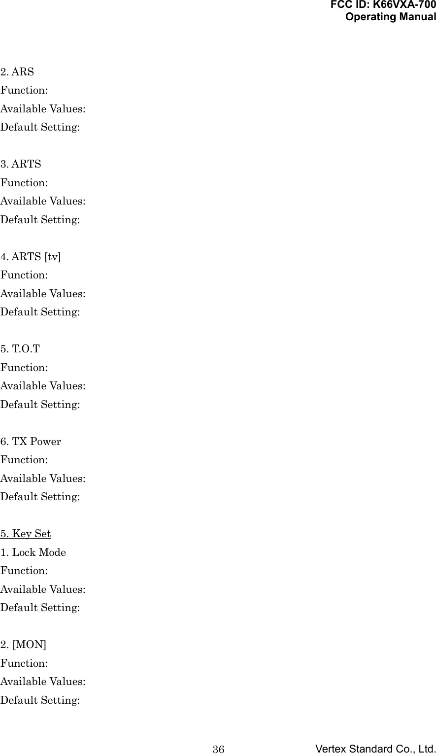 FCC ID: K66VXA-700Operating ManualVertex Standard Co., Ltd.362. ARSFunction:Available Values:Default Setting:3. ARTSFunction:Available Values:Default Setting:4. ARTS [tv]Function:Available Values:Default Setting:5. T.O.TFunction:Available Values:Default Setting:6. TX PowerFunction:Available Values:Default Setting:5. Key Set1. Lock ModeFunction:Available Values:Default Setting:2. [MON]Function:Available Values:Default Setting:
