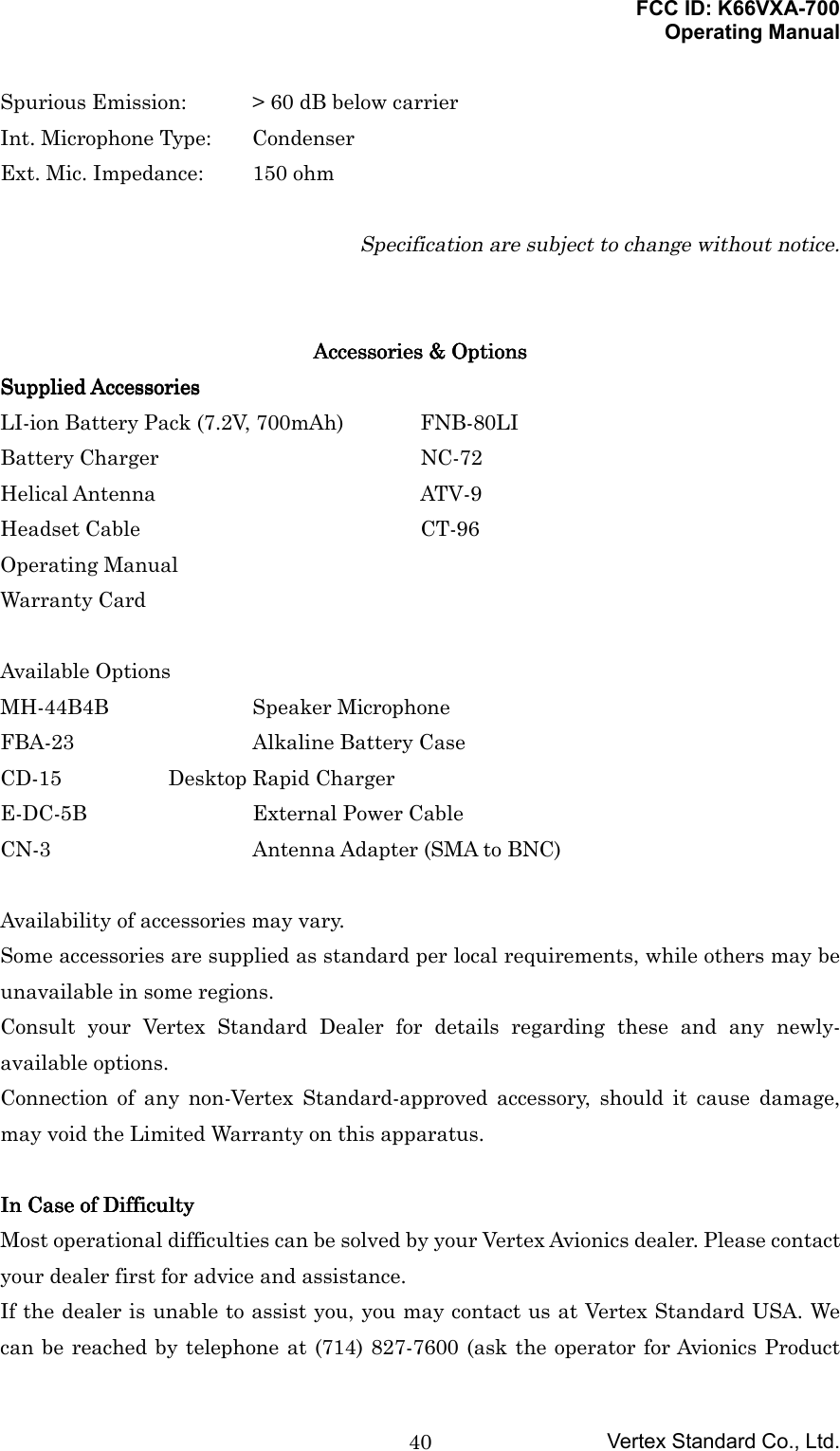 FCC ID: K66VXA-700Operating ManualVertex Standard Co., Ltd.40Spurious Emission: &gt; 60 dB below carrierInt. Microphone Type: CondenserExt. Mic. Impedance: 150 ohmSpecification are subject to change without notice.Accessories &amp; OptionsAccessories &amp; OptionsAccessories &amp; OptionsAccessories &amp; OptionsSupplied AccessoriesSupplied AccessoriesSupplied AccessoriesSupplied AccessoriesLI-ion Battery Pack (7.2V, 700mAh) FNB-80LIBattery Charger NC-72Helical Antenna ATV-9Headset Cable CT-96Operating ManualWarranty CardAvailable OptionsMH-44B4B Speaker MicrophoneFBA-23 Alkaline Battery CaseCD-15 Desktop Rapid ChargerE-DC-5B External Power CableCN-3 Antenna Adapter (SMA to BNC)Availability of accessories may vary.Some accessories are supplied as standard per local requirements, while others may beunavailable in some regions.Consult your Vertex Standard Dealer for details regarding these and any newly-available options.Connection of any non-Vertex Standard-approved accessory, should it cause damage,may void the Limited Warranty on this apparatus.In Case of DifficultyIn Case of DifficultyIn Case of DifficultyIn Case of DifficultyMost operational difficulties can be solved by your Vertex Avionics dealer. Please contactyour dealer first for advice and assistance.If the dealer is unable to assist you, you may contact us at Vertex Standard USA. Wecan be reached by telephone at (714) 827-7600 (ask the operator for Avionics Product