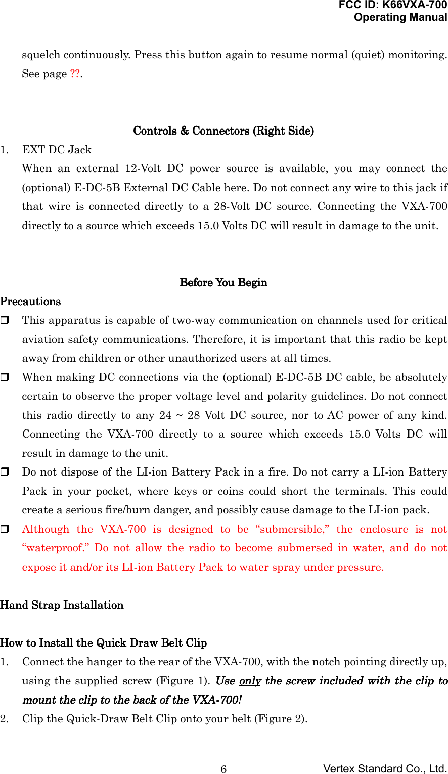 FCC ID: K66VXA-700Operating ManualVertex Standard Co., Ltd.6squelch continuously. Press this button again to resume normal (quiet) monitoring.See page ??.Controls &amp; Connectors (Controls &amp; Connectors (Controls &amp; Connectors (Controls &amp; Connectors (Right SideRight SideRight SideRight Side))))1. EXT DC JackWhen an external 12-Volt DC power source is available, you may connect the(optional) E-DC-5B External DC Cable here. Do not connect any wire to this jack ifthat wire is connected directly to a 28-Volt DC source. Connecting the VXA-700directly to a source which exceeds 15.0 Volts DC will result in damage to the unit.Before You BeginBefore You BeginBefore You BeginBefore You BeginPrecautionsPrecautionsPrecautionsPrecautions This apparatus is capable of two-way communication on channels used for criticalaviation safety communications. Therefore, it is important that this radio be keptaway from children or other unauthorized users at all times. When making DC connections via the (optional) E-DC-5B DC cable, be absolutelycertain to observe the proper voltage level and polarity guidelines. Do not connectthis radio directly to any 24 ~ 28 Volt DC source, nor to AC power of any kind.Connecting the VXA-700 directly to a source which exceeds 15.0 Volts DC willresult in damage to the unit. Do not dispose of the LI-ion Battery Pack in a fire. Do not carry a LI-ion BatteryPack in your pocket, where keys or coins could short the terminals. This couldcreate a serious fire/burn danger, and possibly cause damage to the LI-ion pack. Although the VXA-700 is designed to be “submersible,” the enclosure is not“waterproof.” Do not allow the radio to become submersed in water, and do notexpose it and/or its LI-ion Battery Pack to water spray under pressure.Hand Strap InstallationHand Strap InstallationHand Strap InstallationHand Strap InstallationHow toHow toHow toHow to Install the Install the Install the Install the Quick Draw  Quick Draw  Quick Draw  Quick Draw Belt ClipBelt ClipBelt ClipBelt Clip1. Connect the hanger to the rear of the VXA-700, with the notch pointing directly up,using the supplied screw (Figure 1). Use Use Use Use onlyonlyonlyonly the screw included with the clip to the screw included with the clip to the screw included with the clip to the screw included with the clip tomount the clip to the back of themount the clip to the back of themount the clip to the back of themount the clip to the back of the VXA-700 VXA-700 VXA-700 VXA-700!!!!2. Clip the Quick-Draw Belt Clip onto your belt (Figure 2).