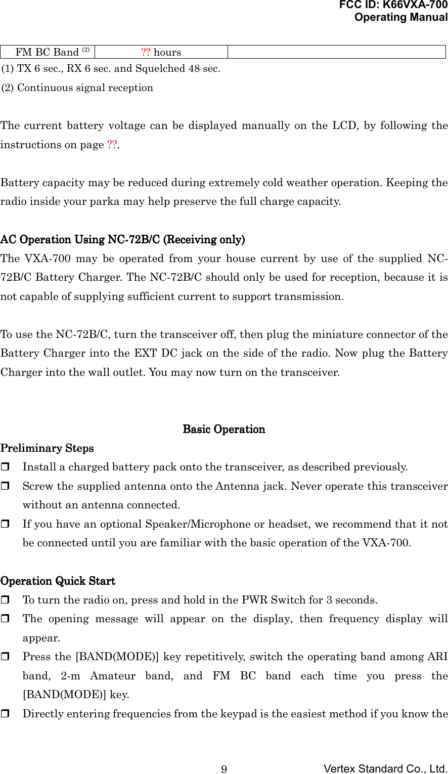 FCC ID: K66VXA-700Operating ManualVertex Standard Co., Ltd.9FM BC Band (2) ?? hours(1) TX 6 sec., RX 6 sec. and Squelched 48 sec.(2) Continuous signal receptionThe current battery voltage can be displayed manually on the LCD, by following theinstructions on page ??.Battery capacity may be reduced during extremely cold weather operation. Keeping theradio inside your parka may help preserve the full charge capacity.AC Operation Using NC-72B/C (Receiving only)AC Operation Using NC-72B/C (Receiving only)AC Operation Using NC-72B/C (Receiving only)AC Operation Using NC-72B/C (Receiving only)The VXA-700 may be operated from your house current by use of the supplied NC-72B/C Battery Charger. The NC-72B/C should only be used for reception, because it isnot capable of supplying sufficient current to support transmission.To use the NC-72B/C, turn the transceiver off, then plug the miniature connector of theBattery Charger into the EXT DC jack on the side of the radio. Now plug the BatteryCharger into the wall outlet. You may now turn on the transceiver.Basic Basic Basic Basic OperationOperationOperationOperationPreliminary StepsPreliminary StepsPreliminary StepsPreliminary Steps Install a charged battery pack onto the transceiver, as described previously. Screw the supplied antenna onto the Antenna jack. Never operate this transceiverwithout an antenna connected. If you have an optional Speaker/Microphone or headset, we recommend that it notbe connected until you are familiar with the basic operation of the VXA-700.Operation Quick StartOperation Quick StartOperation Quick StartOperation Quick Start To turn the radio on, press and hold in the PWR Switch for 3 seconds. The opening message will appear on the display, then frequency display willappear. Press the [BAND(MODE)] key repetitively, switch the operating band among ARIband, 2-m Amateur band, and FM BC band each time you press the[BAND(MODE)] key. Directly entering frequencies from the keypad is the easiest method if you know the