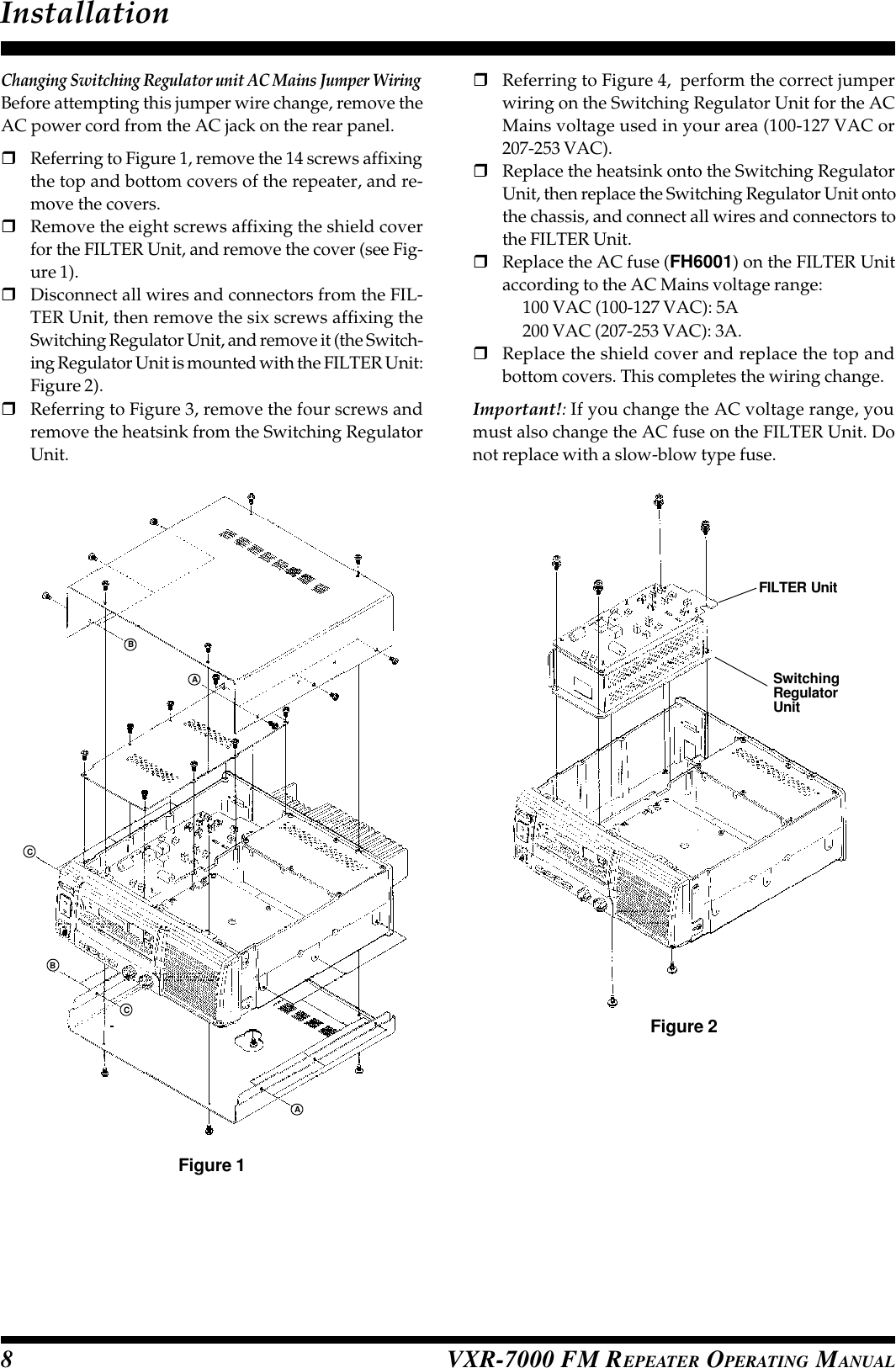 VXR-7000 FM REPEATER OPERATING MANUAL8Changing Switching Regulator unit AC Mains Jumper WiringBefore attempting this jumper wire change, remove theAC power cord from the AC jack on the rear panel.rReferring to Figure 1, remove the 14 screws affixingthe top and bottom covers of the repeater, and re-move the covers.rRemove the eight screws affixing the shield coverfor the FILTER Unit, and remove the cover (see Fig-ure 1).rDisconnect all wires and connectors from the FIL-TER Unit, then remove the six screws affixing theSwitching Regulator Unit, and remove it (the Switch-ing Regulator Unit is mounted with the FILTER Unit:Figure 2).rReferring to Figure 3, remove the four screws andremove the heatsink from the Switching RegulatorUnit.rReferring to Figure 4,  perform the correct jumperwiring on the Switching Regulator Unit for the ACMains voltage used in your area (100-127 VAC or207-253 VAC).rReplace the heatsink onto the Switching RegulatorUnit, then replace the Switching Regulator Unit ontothe chassis, and connect all wires and connectors tothe FILTER Unit.rReplace the AC fuse (FH6001) on the FILTER Unitaccording to the AC Mains voltage range:100 VAC (100-127 VAC): 5A200 VAC (207-253 VAC): 3A.rReplace the shield cover and replace the top andbottom covers. This completes the wiring change.Important!: If you change the AC voltage range, youmust also change the AC fuse on the FILTER Unit. Donot replace with a slow-blow type fuse.InstallationFigure 1Figure 2CBACABFILTER UnitSwitchingRegulatorUnit