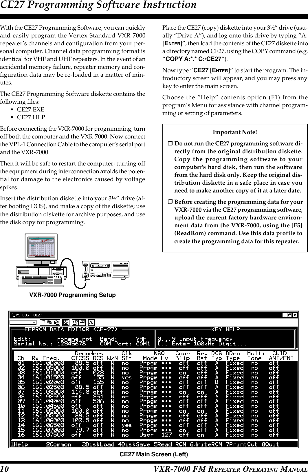 VXR-7000 FM REPEATER OPERATING MANUAL10With the CE27 Programming Software, you can quicklyand easily program the Vertex Standard VXR-7000repeater’s channels and configuration from your per-sonal computer. Channel data programming format isidentical for VHF and UHF repeaters. In the event of anaccidental memory failure, repeater memory and con-figuration data may be re-loaded in a matter of min-utes.The CE27 Programming Software diskette contains thefollowing files:•CE27.EXE•CE27.HLPBefore connecting the VXR-7000 for programming, turnoff both the computer and the VXR-7000. Now connectthe VPL-1 Connection Cable to the computer’s serial portand the VXR-7000.Then it will be safe to restart the computer; turning offthe equipment during interconnection avoids the poten-tial for damage to the electronics caused by voltagespikes.Insert the distribution diskette into your 3½” drive (af-ter booting DOS), and make a copy of the diskette; usethe distribution diskette for archive purposes, and usethe disk copy for programming.CE27 Programming Software InstructionPlace the CE27 (copy) diskette into your 3½” drive (usu-ally “Drive A”), and log onto this drive by typing “A:[ENTER]”, then load the contents of the CE27 diskette intoa directory named CE27, using the COPY command (e.g.“COPY A:*.* C:\CE27”).Now type “CE27 [ENTER]” to start the program. The in-troductory screen will appear, and you may press anykey to enter the main screen.Choose the “Help” contents option (F1) from theprogram’s Menu for assistance with channel program-ming or setting of parameters.Important Note!rDo not run the CE27 programming software di-rectly from the original distribution diskette.Copy the programming software to yourcomputer&apos;s hard disk, then run the softwarefrom the hard disk only. Keep the original dis-tribution diskette in a safe place in case youneed to make another copy of it at a later date.r Before creating the programming data for yourVXR-7000 via the CE27 programming software,upload the current factory hardware environ-ment data from the VXR-7000, using the [F5](ReadRom) command. Use this data profile tocreate the programming data for this repeater.VXR-7000 Programming SetupCE27 Main Screen (Left)