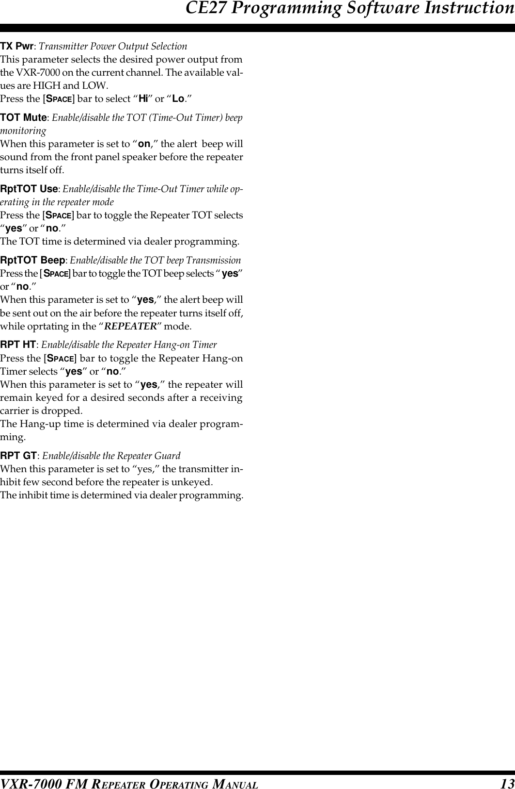 VXR-7000 FM REPEATER OPERATING MANUAL 13TX Pwr: Transmitter Power Output SelectionThis parameter selects the desired power output fromthe VXR-7000 on the current channel. The available val-ues are HIGH and LOW.Press the [SPACE] bar to select “Hi” or “Lo.”TOT Mute: Enable/disable the TOT (Time-Out Timer) beepmonitoringWhen this parameter is set to “on,” the alert  beep willsound from the front panel speaker before the repeaterturns itself off.RptTOT Use: Enable/disable the Time-Out Timer while op-erating in the repeater modePress the [SPACE] bar to toggle the Repeater TOT selects“yes” or “no.”The TOT time is determined via dealer programming.RptTOT Beep: Enable/disable the TOT beep TransmissionPress the [SPACE] bar to toggle the TOT beep selects “ yes”or “no.”When this parameter is set to “yes,” the alert beep willbe sent out on the air before the repeater turns itself off,while oprtating in the “REPEATER” mode.RPT HT: Enable/disable the Repeater Hang-on TimerPress the [SPACE] bar to toggle the Repeater Hang-onTimer selects “yes” or “no.”When this parameter is set to “yes,” the repeater willremain keyed for a desired seconds after a receivingcarrier is dropped.The Hang-up time is determined via dealer program-ming.RPT GT: Enable/disable the Repeater GuardWhen this parameter is set to “yes,” the transmitter in-hibit few second before the repeater is unkeyed.The inhibit time is determined via dealer programming.CE27 Programming Software Instruction