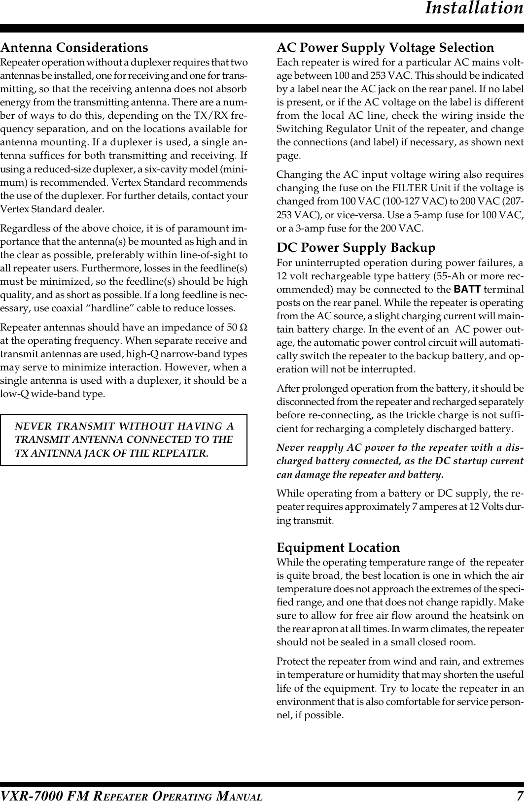 VXR-7000 FM REPEATER OPERATING MANUAL 7Antenna ConsiderationsRepeater operation without a duplexer requires that twoantennas be installed, one for receiving and one for trans-mitting, so that the receiving antenna does not absorbenergy from the transmitting antenna. There are a num-ber of ways to do this, depending on the TX/RX fre-quency separation, and on the locations available forantenna mounting. If a duplexer is used, a single an-tenna suffices for both transmitting and receiving. Ifusing a reduced-size duplexer, a six-cavity model (mini-mum) is recommended. Vertex Standard recommendsthe use of the duplexer. For further details, contact yourVertex Standard dealer.Regardless of the above choice, it is of paramount im-portance that the antenna(s) be mounted as high and inthe clear as possible, preferably within line-of-sight toall repeater users. Furthermore, losses in the feedline(s)must be minimized, so the feedline(s) should be highquality, and as short as possible. If a long feedline is nec-essary, use coaxial “hardline” cable to reduce losses.Repeater antennas should have an impedance of 50 Ωat the operating frequency. When separate receive andtransmit antennas are used, high-Q narrow-band typesmay serve to minimize interaction. However, when asingle antenna is used with a duplexer, it should be alow-Q wide-band type.NEVER TRANSMIT WITHOUT HAVING ATRANSMIT ANTENNA CONNECTED TO THETX ANTENNA JACK OF THE REPEATER.AC Power Supply Voltage SelectionEach repeater is wired for a particular AC mains volt-age between 100 and 253 VAC. This should be indicatedby a label near the AC jack on the rear panel. If no labelis present, or if the AC voltage on the label is differentfrom the local AC line, check the wiring inside theSwitching Regulator Unit of the repeater, and changethe connections (and label) if necessary, as shown nextpage.Changing the AC input voltage wiring also requireschanging the fuse on the FILTER Unit if the voltage ischanged from 100 VAC (100-127 VAC) to 200 VAC (207-253 VAC), or vice-versa. Use a 5-amp fuse for 100 VAC,or a 3-amp fuse for the 200 VAC.DC Power Supply BackupFor uninterrupted operation during power failures, a12 volt rechargeable type battery (55-Ah or more rec-ommended) may be connected to the BATT terminalposts on the rear panel. While the repeater is operatingfrom the AC source, a slight charging current will main-tain battery charge. In the event of an  AC power out-age, the automatic power control circuit will automati-cally switch the repeater to the backup battery, and op-eration will not be interrupted.After prolonged operation from the battery, it should bedisconnected from the repeater and recharged separatelybefore re-connecting, as the trickle charge is not suffi-cient for recharging a completely discharged battery.Never reapply AC power to the repeater with a dis-charged battery connected, as the DC startup currentcan damage the repeater and battery.While operating from a battery or DC supply, the re-peater requires approximately 7 amperes at 12 Volts dur-ing transmit.Equipment LocationWhile the operating temperature range of  the repeateris quite broad, the best location is one in which the airtemperature does not approach the extremes of the speci-fied range, and one that does not change rapidly. Makesure to allow for free air flow around the heatsink onthe rear apron at all times. In warm climates, the repeatershould not be sealed in a small closed room.Protect the repeater from wind and rain, and extremesin temperature or humidity that may shorten the usefullife of the equipment. Try to locate the repeater in anenvironment that is also comfortable for service person-nel, if possible.Installation