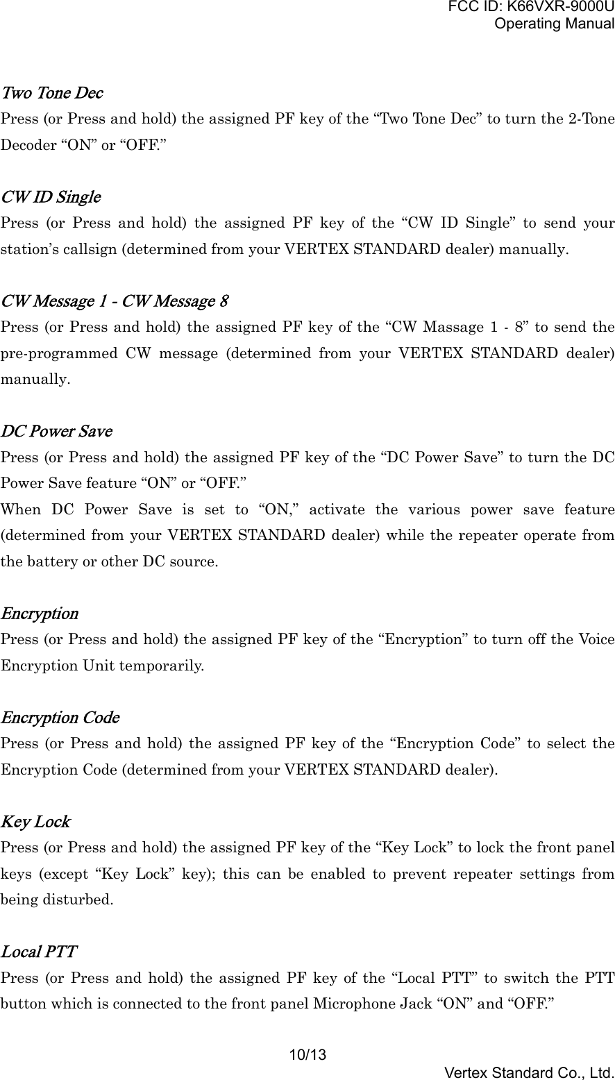 FCC ID: K66VXR-9000UOperating Manual10/13Vertex Standard Co., Ltd.Two Tone DecPress (or Press and hold) the assigned PF key of the “Two Tone Dec” to turn the 2-ToneDecoder “ON” or “OFF.”CW ID SinglePress (or Press and hold) the assigned PF key of the “CW ID Single” to send yourstation’s callsign (determined from your VERTEX STANDARD dealer) manually.CW Message 1 - CW Message 8Press (or Press and hold) the assigned PF key of the “CW Massage 1 - 8” to send thepre-programmed CW message (determined from your VERTEX STANDARD dealer)manually.DC Power SavePress (or Press and hold) the assigned PF key of the “DC Power Save” to turn the DCPower Save feature “ON” or “OFF.”When DC Power Save is set to “ON,” activate the various power save feature(determined from your VERTEX STANDARD dealer) while the repeater operate fromthe battery or other DC source.EncryptionPress (or Press and hold) the assigned PF key of the “Encryption” to turn off the VoiceEncryption Unit temporarily.Encryption CodePress (or Press and hold) the assigned PF key of the “Encryption Code” to select theEncryption Code (determined from your VERTEX STANDARD dealer).Key LockPress (or Press and hold) the assigned PF key of the “Key Lock” to lock the front panelkeys (except “Key Lock” key); this can be enabled to prevent repeater settings frombeing disturbed.Local PTTPress (or Press and hold) the assigned PF key of the “Local PTT” to switch the PTTbutton which is connected to the front panel Microphone Jack “ON” and “OFF.”