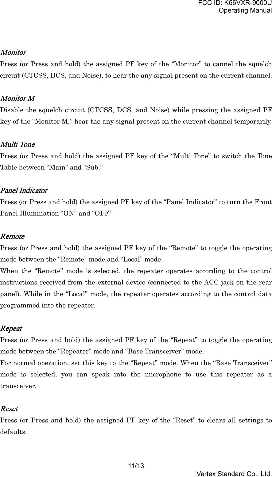 FCC ID: K66VXR-9000UOperating Manual11/13Vertex Standard Co., Ltd.MonitorPress (or Press and hold) the assigned PF key of the “Monitor” to cannel the squelchcircuit (CTCSS, DCS, and Noise), to hear the any signal present on the current channel.Monitor MDisable the squelch circuit (CTCSS, DCS, and Noise) while pressing the assigned PFkey of the “Monitor M,” hear the any signal present on the current channel temporarily.Multi TonePress (or Press and hold) the assigned PF key of the “Multi Tone” to switch the ToneTable between “Main” and “Sub.”Panel IndicatorPress (or Press and hold) the assigned PF key of the “Panel Indicator” to turn the FrontPanel Illumination “ON” and “OFF.”RemotePress (or Press and hold) the assigned PF key of the “Remote” to toggle the operatingmode between the “Remote” mode and “Local” mode.When the “Remote” mode is selected, the repeater operates according to the controlinstructions received from the external device (connected to the ACC jack on the rearpanel). While in the “Local” mode, the repeater operates according to the control dataprogrammed into the repeater.RepeatPress (or Press and hold) the assigned PF key of the “Repeat” to toggle the operatingmode between the “Repeater” mode and “Base Transceiver” mode.For normal operation, set this key to the “Repeat” mode. When the “Base Transceiver”mode is selected, you can speak into the microphone to use this repeater as atransceiver.ResetPress (or Press and hold) the assigned PF key of the “Reset” to clears all settings todefaults.