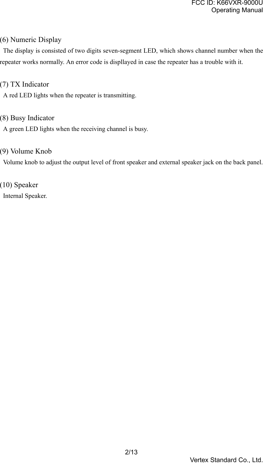FCC ID: K66VXR-9000UOperating Manual2/13Vertex Standard Co., Ltd.(6) Numeric Display  The display is consisted of two digits seven-segment LED, which shows channel number when therepeater works normally. An error code is displlayed in case the repeater has a trouble with it.(7) TX Indicator  A red LED lights when the repeater is transmitting.(8) Busy Indicator  A green LED lights when the receiving channel is busy.(9) Volume Knob  Volume knob to adjust the output level of front speaker and external speaker jack on the back panel.(10) Speaker Internal Speaker.