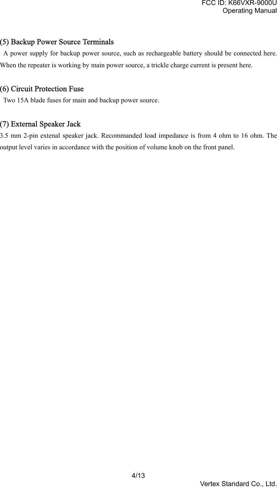 FCC ID: K66VXR-9000UOperating Manual4/13Vertex Standard Co., Ltd.(5) Backup Power Source Terminals  A power supply for backup power source, such as rechargeable battery should be connected here.When the repeater is working by main power source, a trickle charge current is present here.(6) Circuit Protection Fuse  Two 15A blade fuses for main and backup power source.(7) External Speaker Jack3.5 mm 2-pin extenal speaker jack. Recommanded load impedance is from 4 ohm to 16 ohm. Theoutput level varies in accordance with the position of volume knob on the front panel.