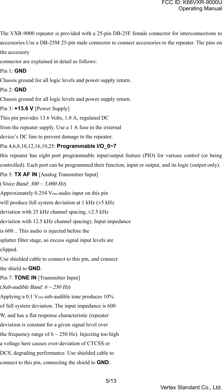 FCC ID: K66VXR-9000UOperating Manual5/13Vertex Standard Co., Ltd.The VXR-9000 repeater is provided with a 25-pin DB-25F female connector for interconnections toaccessories.Use a DB-25M 25-pin male connector to connect accessories to the repeater. The pins onthe accessoryconnector are explained in detail as follows:Pin 1: GNDChassis ground for all logic levels and power supply return.Pin 2: GNDChassis ground for all logic levels and power supply return.Pin 3: +13.6 V [Power Supply]This pin provides 13.6 Volts, 1.0 A, regulated DCfrom the repeater supply. Use a 1 A fuse in the externaldevice’s DC line to prevent damage to the repeater.Pin 4,6,8,10,12,16,19,25: Programmable I/O_0~7this repeater has eight port programmable input/output feature (PIO) for various control (or beingcontrolled). Each port can be programmed their function, input or output, and its logic (output only).Pin 5: TX AF IN [Analog Transmitter Input](Voice Band: 300 ~ 3,000 Hz)Approximately 0.254 Vrms audio input on this pinwill produce full system deviation at 1 kHz (±5 kHzdeviation with 25 kHz channel spacing, ±2.5 kHzdeviation with 12.5 kHz channel spacing). Input impedanceis 600 .. This audio is injected before thesplatter filter stage, so excess signal input levels areclipped.Use shielded cable to connect to this pin, and connectthe shield to GND.Pin 7: TONE IN [Transmitter Input](Sub-audible Band: 6 ~ 250 Hz)Applying a 0.1 Vrms sub-audible tone produces 10%of full system deviation. The input impedance is 600W, and has a flat response characteristic (repeaterdeviation is constant for a given signal level overthe frequency range of 6 ~ 250 Hz). Injecting too higha voltage here causes over-deviation of CTCSS orDCS, degrading performance. Use shielded cable toconnect to this pin, connecting the shield to GND.