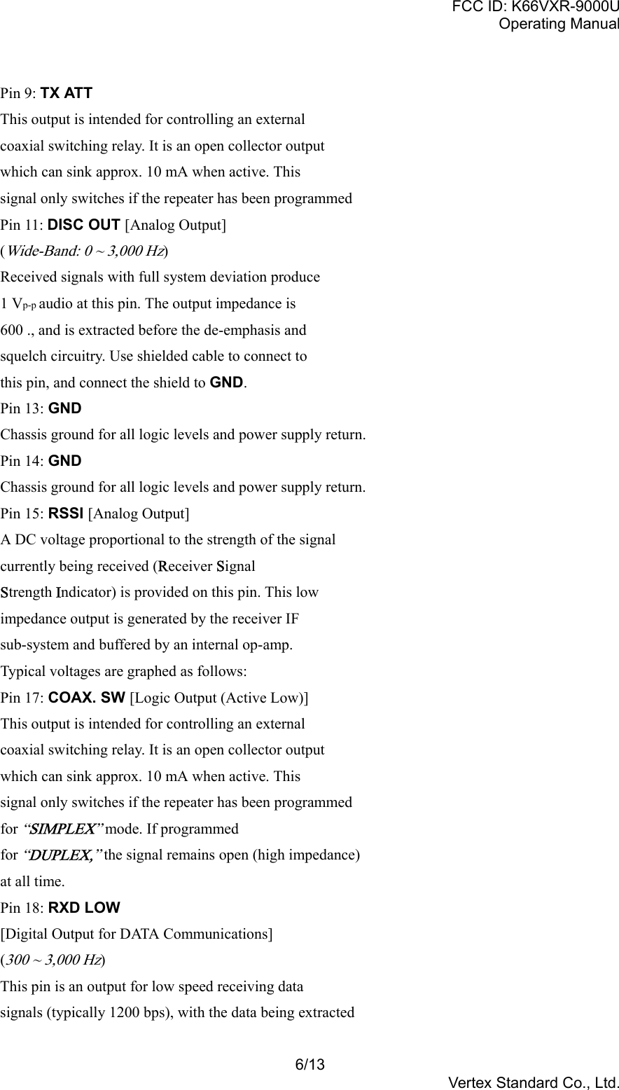 FCC ID: K66VXR-9000UOperating Manual6/13Vertex Standard Co., Ltd.Pin 9: TX ATTThis output is intended for controlling an externalcoaxial switching relay. It is an open collector outputwhich can sink approx. 10 mA when active. Thissignal only switches if the repeater has been programmedPin 11: DISC OUT [Analog Output](Wide-Band: 0 ~ 3,000 Hz)Received signals with full system deviation produce1 Vp-p audio at this pin. The output impedance is600 ., and is extracted before the de-emphasis andsquelch circuitry. Use shielded cable to connect tothis pin, and connect the shield to GND.Pin 13: GNDChassis ground for all logic levels and power supply return.Pin 14: GNDChassis ground for all logic levels and power supply return.Pin 15: RSSI [Analog Output]A DC voltage proportional to the strength of the signalcurrently being received (Receiver SignalStrength Indicator) is provided on this pin. This lowimpedance output is generated by the receiver IFsub-system and buffered by an internal op-amp.Typical voltages are graphed as follows:Pin 17: COAX. SW [Logic Output (Active Low)]This output is intended for controlling an externalcoaxial switching relay. It is an open collector outputwhich can sink approx. 10 mA when active. Thissignal only switches if the repeater has been programmedfor “SIMPLEX” mode. If programmedfor “DUPLEX,” the signal remains open (high impedance)at all time.Pin 18: RXD LOW[Digital Output for DATA Communications](300 ~ 3,000 Hz)This pin is an output for low speed receiving datasignals (typically 1200 bps), with the data being extracted