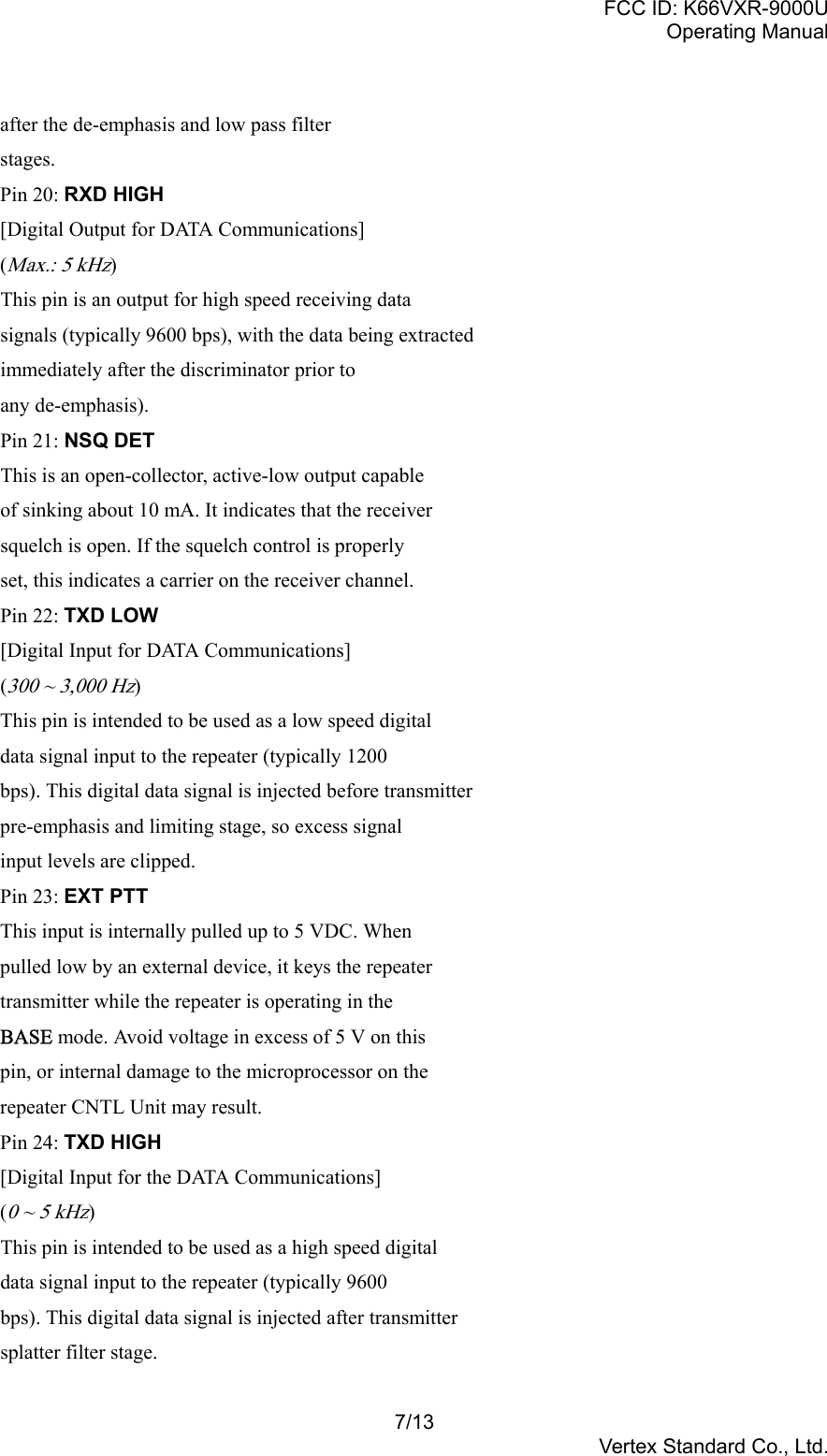 FCC ID: K66VXR-9000UOperating Manual7/13Vertex Standard Co., Ltd.after the de-emphasis and low pass filterstages.Pin 20: RXD HIGH[Digital Output for DATA Communications](Max.: 5 kHz)This pin is an output for high speed receiving datasignals (typically 9600 bps), with the data being extractedimmediately after the discriminator prior toany de-emphasis).Pin 21: NSQ DETThis is an open-collector, active-low output capableof sinking about 10 mA. It indicates that the receiversquelch is open. If the squelch control is properlyset, this indicates a carrier on the receiver channel.Pin 22: TXD LOW[Digital Input for DATA Communications](300 ~ 3,000 Hz)This pin is intended to be used as a low speed digitaldata signal input to the repeater (typically 1200bps). This digital data signal is injected before transmitterpre-emphasis and limiting stage, so excess signalinput levels are clipped.Pin 23: EXT PTTThis input is internally pulled up to 5 VDC. Whenpulled low by an external device, it keys the repeatertransmitter while the repeater is operating in theBASE mode. Avoid voltage in excess of 5 V on thispin, or internal damage to the microprocessor on therepeater CNTL Unit may result.Pin 24: TXD HIGH[Digital Input for the DATA Communications](0 ~ 5 kHz)This pin is intended to be used as a high speed digitaldata signal input to the repeater (typically 9600bps). This digital data signal is injected after transmittersplatter filter stage.