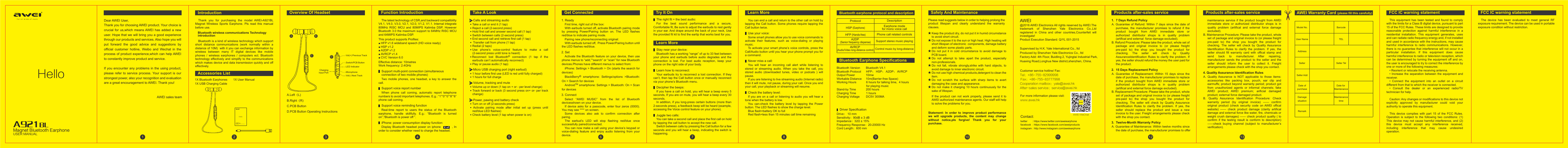 Magnet Bluetooth Earphone2345678 9Drive： 10 mm             Sensitivity：90dB &plusmn; 3 dBImpedance：32&Omega; &plusmn; 15%            Frequency Response：20-20000 HzCord Length：600 mmIntroductionThe latest technology of CSR,and backward compatibility V4.1, V4.0, V3.0, V2.1, V2.0, V1.2, V1.1. Internal integrate 80MHz RISC MCU and 80MIPS Kalimba DSP, However Bluetooth 3.0 the maximum support to 64MHz RISC MCU and 64MIPS Kalimba DSP.Two mobile phones, one headset, a key to answer the call.Support multi-point connection (simultaneous connection of two mobile phones)First time, right out of the box:With earbuds turned off, activate Bluetooth pairing mode by pressing Power/Pairing button on. The LED flashes red/blue to indicate pairing mode.Pairing new phone/reconnecting original:With earbuds turned off,  Press Power/Pairing button until the LED flashes red/blue.Activate the Bluetooth feature on your device, then use phone menus to &ldquo;add,&rdquo;&ldquo;search&rdquo; or &ldquo;scan&rdquo; for new Bluetooth devices.Phones have different menus to select from:iPhone: Settings > Bluetooth > On (starts the search for devices)BlackBerry&reg; smartphone: Settings/options >Bluetooth: On > Search for devicesAndroidTM smartphone: Settings > Bluetooth: On > Scan for devicesSelect &ldquo;AWEI MUSIC&rdquo; from the list of Bluetooth devicesshown on your device.If device asks for a passcode, enter four zeros (0000). You may see **** on screen.Some devices also ask to confirm connection after paring.The earbud&rsquo;s LED will stop flashing red/blue once successfully paired/connected.You can now make a call using your device&rsquo;s keypad or voice-dialing feature and enjoy audio listening from your device. When phone call coming, automatic report telephone numbers to avoid important telephones. E.g.: &ldquo;1&rdquo;&ldquo;0&rdquo;&ldquo;0&rdquo;&ldquo;8&rdquo;&ldquo;6&rdquo; phone call coming.Support voice report numberReal-time report to users the status of the Bluetooth earphone, handle skillfully. E.g.: &ldquo;Bluetooth is turned on&rdquo;,&ldquo;Bluetooth is power off &rdquo;.Support voice reminding functionDisplay Bluetooth headset power on iphone          , In order to consider whether need to charge the headset.iPhone: power consumption display function:Driver SpecificationBluetooth Earphone Specifications1X Bluetooth Earphones       1X User Manual     1X USB Charging Cable       Vol(+) Previous TrackMicrophoneChargingInput PortLED IndicatorVol(-) Next TrackSwitch/PCB ButtonThank you for purchasing the model AWEI-A921BL Magnet Wireless Sports Earphone. Pls read this manual before use.Bluetooth is a kind of wireless technology which support short distance communications (work normally within a distance of 10M)  with it you can exchange information by wireless between many IT digital devices like mobile phones / wireless earphones / computers ect. Bluetooth technology effectively and simplify to the communications which makes device and data transmission quickly and off effectively.Bluetooth wireless communications Technology introductionOverview Of Headset Function IntroductionFor the best sound performance and a secure, Comfortable fit, Be sure to adjust the earbuds to rest gently in your ear. And drape around the back of your neck, Use the provided fit kit to find the eartip that works best for you.The right fit = the best audio:Try It OnBluetooth has a working &ldquo;range&rdquo; of up to 33 feet between your phone and earbuds before audio degrades and the connection is lost. For best audio reception, keep your phone on the right side of your body.Stay near your device:If you have a call on hold, you will hear a beep every 5 seconds, If you are on mute, you will hear a beep every 30 seconds.In addition, if you long-press certain buttons (more than 2-seconds press), a feedback beep will be heard (example, accessing the Voice control feature on your phone).Decipher the beeps:You can end a call and return to the other call on hold by tapping the Call button. Some phones require tapping the Call button twice.You can take a second call and place the first call on hold by tapping the call button to accept the new call.Switch between calls by pressing the Call button for a few seconds and you will hear a beep, indicating the switch is happening.Juggle two calls:Some smart phones allow you to use voice commands to activate their features, such as voice-dialing or playing music.To activate your smart phone&rsquo;s voice controls, press the Call/Audio button until you hear your phone prompt you for a command.Use your voice:You will hear an incoming call alert while listening to stored or streaming audio. When you take the call, you stored audio (downloaded tunes, video or podcats ) will pause.If you are listening to live streaming audio (Internet radio) then it will mute, not pause, during your call. Once you end your call, your playback or streaming will resume.Never miss a call:Your earbuds try to reconnect a lost connection. If they can&rsquo;t, then tap the Call button once or manually reconnect via your phone&rsquo;s Bluetooth menu.Learn how to reconnect:Learn MoreLearn MoreIf you are on a call or listening to audio you will hear a tone when the battery is low.You can-check the battery level by tapping the Power button. The LED flashes to show the charge level.Blue flash=battery OK to fullRed flash=less than 15 minutes call time remainingCheck the battery level:ACalls and streaming audioBMicro USB charging port (right earbud)CVolume, tracking and muteTake A LookDPower, pawing and battery checkGet ConnectedC.PCB ButtonD.PCB Button Operating InstructionsAccessories ListA.Left（L)B.Right（R)Bluetooth Version       Bluetooth V4.1Bluetooth Protocol      HFP、 HSP、 A2DP、 AVRCPOutput Power             10mwWorkable Distance     10m(Barrier-free Space)Working Hours            6 hours for talking time,  4 hours                                    for playing musicStand-by Time            200 hoursCharging Time            1 hoursCharging Voltage        DC5V 300MA◆ Take a call or end it (1 tap)◆ Reject a call (2-second press)◆ Hold first call and answer second call (1 tap)◆ Switch between calls (2-second press)◆ End second call and retrieve first call (1 tap)◆  Transfer call from phone (1 tap)◆ Redial (2 taps)◆Use phone&rsquo;s voice-control feature to make a call (2-second press unitil tone is heard)◆ Reconnect lost Bluetooth&reg; connection (1 tap if the earbuds can&rsquo;t automatically reconnect)◆ Play or pause audio (1 tap)◆ Turn on or off (2-seconds press)◆  Activate pairing mode after initial set up (press until red/blue LED flashes)◆ Check battery level (1 tap when power is on)◆ 1 hour before first use (LED is red until fully charged)◆ 1 hours for full charge◆ Volume up or down (1 tap on + or - per level change)◆ Track forward or back (3 second press on+ or- per track change)■ HFP v1.6 wideband speech (HD voice ready)■ HSP v1.2■ A2DP v1.2■ AVRCP v1.4■ CVC Version 6.0This product supports Profiles:1. Ready2. Set3. ConnectEffective distance: 10metresWork frequency: 2.4GHzHelloUSER MANUALA921BL Wireless Sport Stereo Bluetooth EarphonesHelloUSER MANUALA921 BL1Dear AWEI User,Thank you for choosing AWEI product. Your choice is crucial for us,which means AWEI has added a new user. Hope that we will bring you a good experience through our products and services. Also hope you will put forward the good advice and suggestions by official customer hotline, Weibo and Wechat in the process of product experience,which can help AWEI to constantly improve product and service. If you encounter any problems in the using product, please refer to service process. Your support is our strongest power, also your recognition and evaluation are a great encouragement to AWEI. Thank you!                                                          AWEI sales teamBluetooth earphone protocol and descriptionProtocolHSP (Earphone)HFP (Hands-free)A2DP (Senior frequency dispense)AVRCP (Audio/Video long-distance control)DescriptionEarphone modefor mono voice callPhone call related controlsSupport stereo music playingControl music by long-distanceDPlease read suggests below in order to helping prolong the product lifespan and clearly understand the warranty clauses.★Keep the product dry, do not put it in humid circumstance to avoid short circuit.★Do not expose it to the sun or high heat. High heating will short lifespan of electronic  components, damage battery and deform some plastic parts.★Do not put it in cold circumstance to avoid damage to PCB board.★Do not attempt to take apart the product, especially non-professionals.★Do not fall, vibrate strongly,strike with hard objects, to avoid damage to inner electronic circuit.★Do not use high chemical products,detergent to clean the item.★Do not scratch the surface with sharp items to avert damaging the case and appearance.★Do not make it charging 10 hours continuously for the sake of lifespan.10If the product can not work properly, please send it to AWEI authorized maintenance agents. Our staff will help to solve the problems for you.Statement: In order to improve product performance we will upgrade products, the content may change without notice,pls forgive! Thank you for your purchase.Safety And MaintenanceThis equipment has been tested and found to comply with the limits for a Class B digital device, pursuant to part 15 of the FCC Rules. These limits are designed to provide reasonable protection against harmful interference in a residential installation. This equipment generates, uses and can radiate radio frequency energy and, if not installed and used in accordance with the instructions, may cause harmful interference to radio communications. However, there is no guarantee that interference will not occur in a particular installation. If this equipment does cause harmful interference to radio or television reception, which can be determined by turning the equipment off and on, the user is encouraged to try to correct the interference by one or more of the following measures:&bull; Reorient or relocate the receiving antenna.&bull;  Increase  the  separation  between  the  equipment  and receiver.&bull;  Connect  the  equipment  into  an  outlet  on  a  circuit different from that to which the receiver is connected.&bull;  Consult  the  dealer  or  an  experienced  radio/TV technician for help.Caution: Any changes or modiﬁcations to this device not explicitly approved by manufacturer could void your authority to operate this equipment.This device complies with part 15 of the FCC Rules. Operation is subject to the following two conditions: (1) This device may not cause harmful interference, and (2) this device must accept any interference received, including interference that may cause undesired operation.FCC IC warning statementThe device has been evaluated to meet general RF exposure requirement. The device can be used in portable exposure condition without restriction.FCC IC warning statement11@2016 AWEI Electronics All rights reserved by AWEI.The trademark of Shenzhen Yale Electronics Co.,Ltd registered in China and other countries,Counterfeit will investigate!Product Execution Standard: Q/YL 001-2015Supervised by H.K. Yale International Co., ltdProduced by Shenzhen Yale Electronics Co., ltdFactory Add: 4th Floor, Buidling 2, Yujingtai Industrial Park, Huaxing Road,Longhua New district,shenzhen, China.Customer service hotline/ Fax:  Tel：+86-755-82999998 Fax：+86-755-83777998Cooperation mailbox：yale@awei.hkAfter-sales service：service@awei.hk For more information please visit:www.awei.hkContact:twitter       : https://www.twitter.com/aweiearphonefacebook  : https://www.facebook.com/aweiproductsinstagram : http://www.instagram.com/aweiearphoneAWEIAWEI Warranty Card (please fill this carefully)Model No. BarcodeUser Name TELAddressSeller Seller TelSeller AddDate ofpurchaseDate for MaintenanceDamagesituationMaintenancetimeRemark12A. Guarantee of Refund: Within 7 days since the date of purchase, the manufacturer promises to refund if the product bought from AWEI immediate store or authorized distributor shops is in quality problem (artifical and external  force damage excluded).B. Refund Procedure: Please take the product, whole set of package and original invoice to (or please freight pre-paid to) the shop you bought the product for checking. The seller will check by Quality AssuranceIdentification Rules to clarify the problem. If yes, the seller should refund the money the user paid for the product. 1.  7 Days Refund PolicyA. Guarantee of Replacement: Within 15 days since the date of purchase, the manufacturer promises to replace if the product bought from AWEI immediate store or authorized distributor shops is in quality problem (artifical and external force damage excluded).B. Replacement Procedure: Please take the product, whole set of package and original invoice to (or please freight pre-paid to) the shop you bought the product for checking. The seller will check by Quality Assurance Identification Rules to clarify the problem. If yes, the seller should replace the product and issue a new invoice to the user. Freight arrangements please check with the shop you contact.2.  15 Days Replacement Policy Products after-sales service Products after-sales service13A. Quality Assurance is NOT applicable to those items: accessories like packing box, pouch, ear clip and earmuffs; product beyond warranty period; product got from unauthorized agents or informal channels; fake AWEI product; AWEI premium; arificial damaged product; external force damaged product.B. Quality Assurance Identification Procedure: Check warranty period (by original invoice) &mdash;&mdash; confirm original product (check security code on AWEI offical website) &mdash;&mdash; check product damage (clarity artifical damage and external force like water, fire, chemicals or weight crush damages) &mdash;&mdash; check product quality ( to confirm if the testing result is conform to description) &mdash;&mdash;check buying channel (subject to manufacturer&rsquo;s verification).4. Quality Assurance Identification RulesA. Guarantee of Maintenance: Within twelve months since the date of purchase, the manufacturer promises to offer    maintenance service if the product bought from AWEI immediate store or authorized distributor shops is in quality problem (artifical and external force damage excluded).B. Maintenance Procedure: Please take the product, whole set of package and original invoice to (or please freight pre-paid to) the shop you bought the product for checking. The seller will check by Quality Assurance Identification Rules to clarify the problem. If yes, the seller should fill warranty card with offical stamp and send back to manufacturer. After repairing, manufacturer sends the product to the seller and the seller should inform the user to collect it. Freight arrangements please check with the shop you contact.3.  Twelve-Month Warranty PolicyAWEI WeChatABC