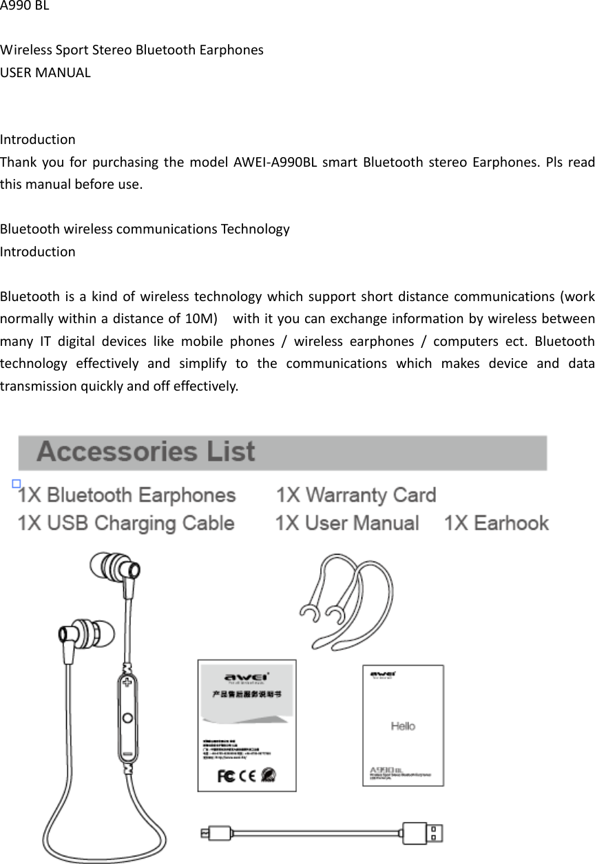 A990 BL  Wireless Sport Stereo Bluetooth Earphones USER MANUAL   Introduction Thank  you for purchasing the model AWEI-A990BL  smart  Bluetooth stereo Earphones. Pls  read this manual before use.  Bluetooth wireless communications Technology   Introduction  Bluetooth is  a kind  of wireless technology which support short  distance communications (work normally within a distance of 10M)    with it you can exchange information by wireless between many  IT  digital  devices  like  mobile  phones  /  wireless  earphones  /  computers  ect.  Bluetooth technology  effectively  and  simplify  to  the  communications  which  makes  device  and  data transmission quickly and off effectively.    