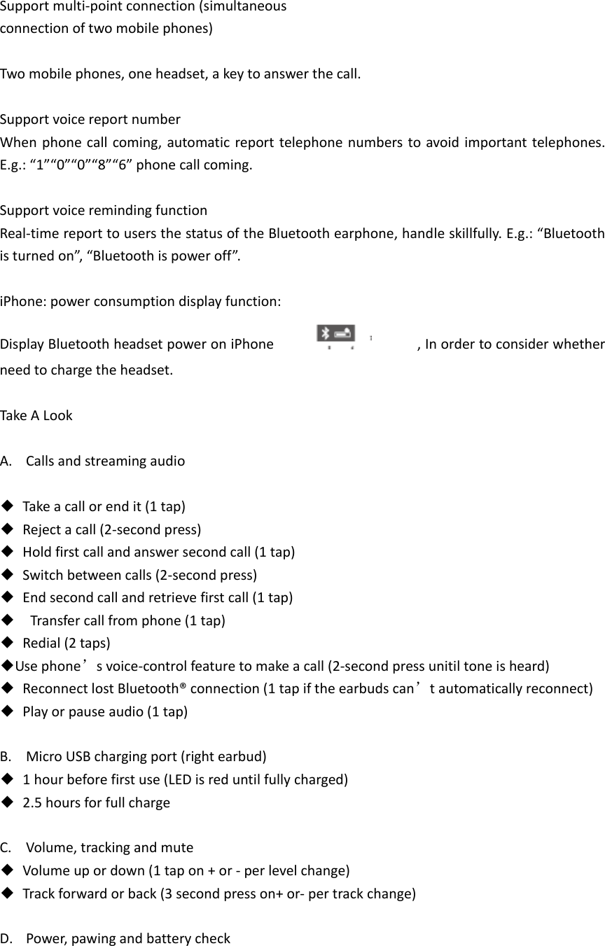  Support multi-point connection (simultaneous   connection of two mobile phones)  Two mobile phones, one headset, a key to answer the call.  Support voice report number When phone call coming,  automatic report telephone numbers to avoid important telephones. E.g.: &ldquo;1&rdquo;&ldquo;0&rdquo;&ldquo;0&rdquo;&ldquo;8&rdquo;&ldquo;6&rdquo; phone call coming.  Support voice reminding function Real-time report to users the status of the Bluetooth earphone, handle skillfully. E.g.: &ldquo;Bluetooth is turned on&rdquo;, &ldquo;Bluetooth is power off&rdquo;.  iPhone: power consumption display function: Display Bluetooth headset power on iPhone                    , In order to consider whether need to charge the headset.    Take A Look  A. Calls and streaming audio  ◆  Take a call or end it (1 tap) ◆  Reject a call (2-second press) ◆  Hold first call and answer second call (1 tap) ◆  Switch between calls (2-second press) ◆  End second call and retrieve first call (1 tap) ◆  Transfer call from phone (1 tap) ◆  Redial (2 taps) ◆Use phone&rsquo;s voice-control feature to make a call (2-second press unitil tone is heard) ◆  Reconnect lost Bluetooth&reg; connection (1 tap if the earbuds can&rsquo;t automatically reconnect) ◆  Play or pause audio (1 tap)  B. Micro USB charging port (right earbud) ◆  1 hour before first use (LED is red until fully charged) ◆  2.5 hours for full charge  C. Volume, tracking and mute ◆  Volume up or down (1 tap on + or - per level change) ◆  Track forward or back (3 second press on+ or- per track change)  D. Power, pawing and battery check  
