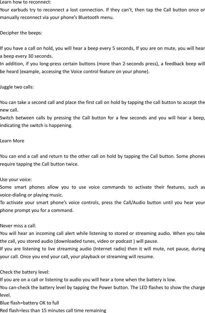 Learn how to reconnect: Your earbuds try to reconnect a lost connection. If they can&rsquo;t, then tap the Call button once or manually reconnect via your phone&rsquo;s Bluetooth menu.  Decipher the beeps:  If you have a call on hold, you will hear a beep every 5 seconds, If you are on mute, you will hear a beep every 30 seconds. In addition, if you long-press certain buttons (more than 2-seconds press), a feedback beep will be heard (example, accessing the Voice control feature on your phone).  Juggle two calls:  You can take a second call and place the first call on hold by tapping the call button to accept the new call. Switch  between  calls  by  pressing  the  Call  button  for  a  few  seconds  and  you  will  hear  a  beep, indicating the switch is happening.  Learn More  You can end a call and return to the other call on hold by tapping the Call button. Some phones require tapping the Call button twice.  Use your voice: Some  smart  phones  allow  you  to  use  voice  commands  to  activate  their  features,  such  as voice-dialing or playing music. To  activate your  smart  phone&rsquo;s  voice  controls,  press  the  Call/Audio  button  until  you  hear  your phone prompt you for a command.  Never miss a call: You will hear an incoming call alert while listening to stored or streaming audio. When you take the call, you stored audio (downloaded tunes, video or podcast ) will pause. If you are listening to live streaming  audio  (Internet radio) then  it will  mute, not  pause,  during your call. Once you end your call, your playback or streaming will resume.  Check the battery level: If you are on a call or listening to audio you will hear a tone when the battery is low. You can-check the battery level by tapping the Power button. The LED flashes to show the charge level. Blue flash=battery OK to full Red flash=less than 15 minutes call time remaining    