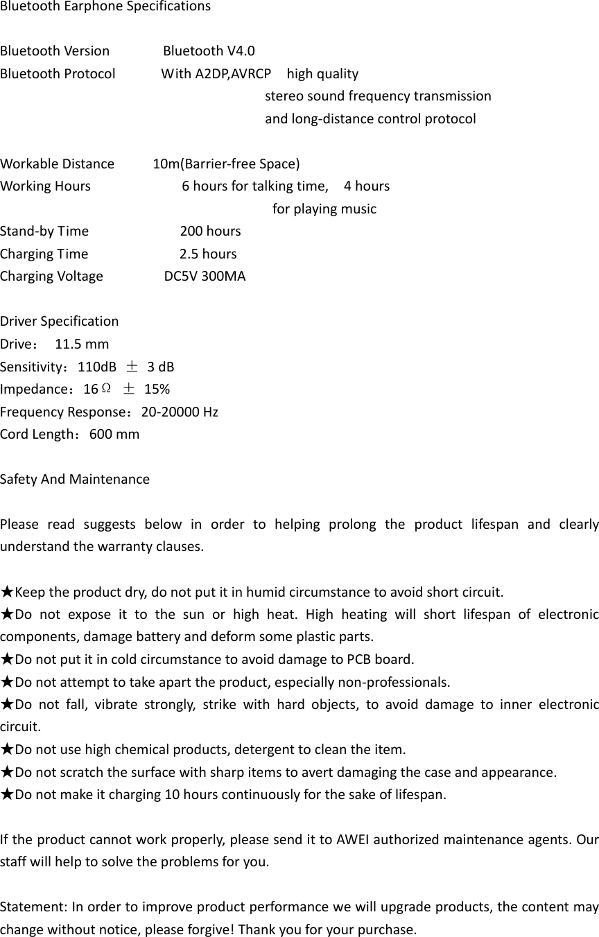 Bluetooth Earphone Specifications  Bluetooth Version              Bluetooth V4.0 Bluetooth Protocol            With A2DP,AVRCP    high quality                                                                         stereo sound frequency transmission                                                                           and long-distance control protocol    Workable Distance          10m(Barrier-free Space) Working Hours                        6 hours for talking time,    4 hours                                                                         for playing music Stand-by Time                        200 hours Charging Time                        2.5 hours Charging Voltage              DC5V 300MA  Driver Specification Drive：  11.5 mm                           Sensitivity：110dB  &plusmn;  3 dB Impedance：16&Omega; &plusmn;  15%                         Frequency Response：20-20000 Hz Cord Length：600 mm  Safety And Maintenance  Please  read  suggests  below  in  order  to  helping  prolong  the  product  lifespan  and  clearly understand the warranty clauses.  ★Keep the product dry, do not put it in humid circumstance to avoid short circuit. ★Do  not  expose  it  to  the  sun  or  high  heat.  High  heating  will  short  lifespan  of  electronic   components, damage battery and deform some plastic parts. ★Do not put it in cold circumstance to avoid damage to PCB board. ★Do not attempt to take apart the product, especially non-professionals. ★Do  not  fall,  vibrate  strongly,  strike  with  hard  objects,  to  avoid  damage  to  inner  electronic circuit. ★Do not use high chemical products, detergent to clean the item. ★Do not scratch the surface with sharp items to avert damaging the case and appearance. ★Do not make it charging 10 hours continuously for the sake of lifespan.  If the product cannot work properly, please send it to AWEI authorized maintenance agents. Our staff will help to solve the problems for you.  Statement: In order to improve product performance we will upgrade products, the content may change without notice, please forgive! Thank you for your purchase.   