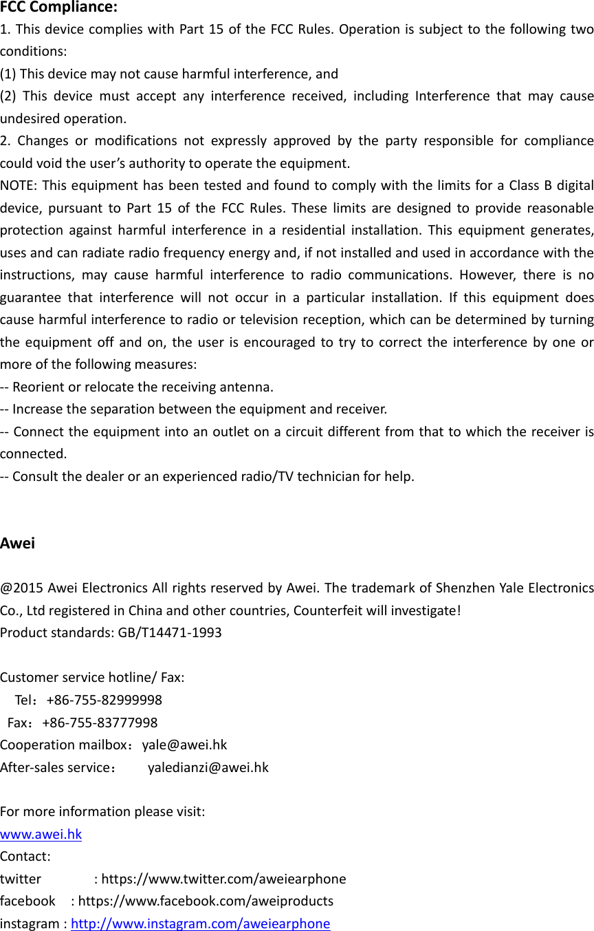   FCC Compliance: 1. This device complies with Part 15 of the FCC Rules. Operation is subject to the following two conditions: (1) This device may not cause harmful interference, and (2)  This  device  must  accept  any  interference  received,  including  Interference  that  may  cause undesired operation. 2.  Changes  or  modifications  not  expressly  approved  by  the  party  responsible  for  compliance could void the user&rsquo;s authority to operate the equipment. NOTE: This equipment has been tested and found to comply with the limits for a Class B digital device,  pursuant  to  Part  15  of  the  FCC  Rules.  These  limits  are  designed  to  provide  reasonable protection  against  harmful  interference  in  a  residential  installation.  This  equipment  generates, uses and can radiate radio frequency energy and, if not installed and used in accordance with the instructions,  may  cause  harmful  interference  to  radio  communications.  However,  there  is  no guarantee  that  interference  will  not  occur  in  a  particular  installation.  If  this  equipment  does cause harmful interference to radio or television reception, which can be determined by turning the  equipment off and  on,  the  user  is  encouraged to  try  to  correct the  interference  by  one  or more of the following measures: -- Reorient or relocate the receiving antenna. -- Increase the separation between the equipment and receiver. -- Connect the equipment into an outlet on a circuit different from that to which the receiver is connected. -- Consult the dealer or an experienced radio/TV technician for help.   Awei  @2015 Awei Electronics All rights reserved by Awei. The trademark of Shenzhen Yale Electronics Co., Ltd registered in China and other countries, Counterfeit will investigate! Product standards: GB/T14471-1993  Customer service hotline/ Fax:       Tel：+86-755-82999998   Fax：+86-755-83777998 Cooperation mailbox：yale@awei.hk After-sales service：   yaledianzi@awei.hk  For more information please visit: www.awei.hk Contact: twitter              : https://www.twitter.com/aweiearphone facebook    : https://www.facebook.com/aweiproducts instagram : http://www.instagram.com/aweiearphone 