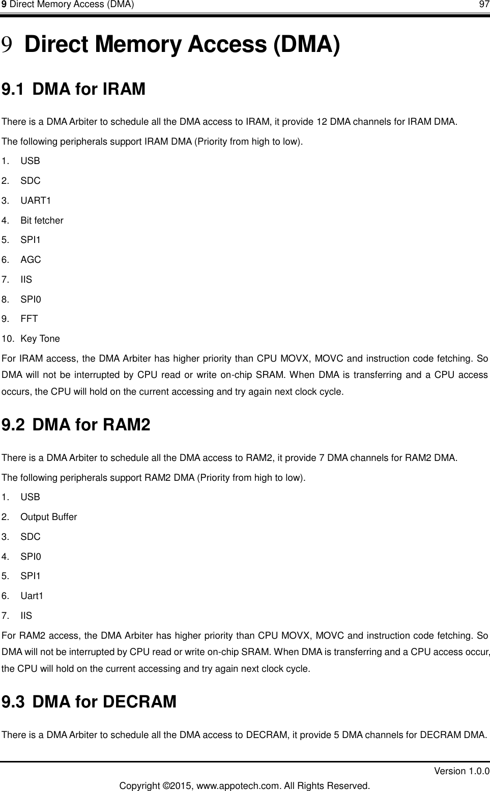 9 Direct Memory Access (DMA)       97         Version 1.0.0 Copyright &copy;2015, www.appotech.com. All Rights Reserved. 9 Direct Memory Access (DMA) 9.1 DMA for IRAM There is a DMA Arbiter to schedule all the DMA access to IRAM, it provide 12 DMA channels for IRAM DMA. The following peripherals support IRAM DMA (Priority from high to low). 1.  USB 2.  SDC 3.  UART1 4.  Bit fetcher 5.  SPI1 6.  AGC 7. IIS 8.  SPI0 9. FFT 10.  Key Tone For IRAM access, the DMA Arbiter has higher priority than CPU MOVX, MOVC and instruction code fetching. So DMA will not be interrupted by CPU read or write on-chip SRAM. When DMA is transferring and a CPU access occurs, the CPU will hold on the current accessing and try again next clock cycle. 9.2 DMA for RAM2 There is a DMA Arbiter to schedule all the DMA access to RAM2, it provide 7 DMA channels for RAM2 DMA. The following peripherals support RAM2 DMA (Priority from high to low). 1.  USB 2.  Output Buffer 3.  SDC 4.  SPI0 5.  SPI1 6.  Uart1 7. IIS For RAM2 access, the DMA Arbiter has higher priority than CPU MOVX, MOVC and instruction code fetching. So DMA will not be interrupted by CPU read or write on-chip SRAM. When DMA is transferring and a CPU access occur, the CPU will hold on the current accessing and try again next clock cycle. 9.3 DMA for DECRAM There is a DMA Arbiter to schedule all the DMA access to DECRAM, it provide 5 DMA channels for DECRAM DMA. 