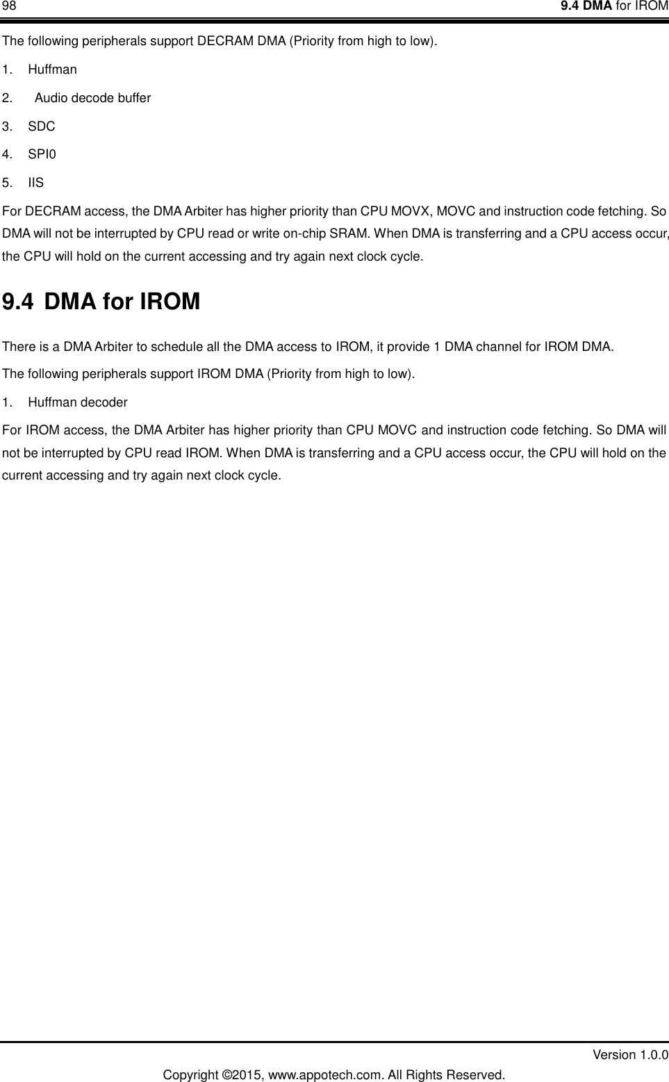 98    9.4 DMA for IROM         Version 1.0.0 Copyright &copy;2015, www.appotech.com. All Rights Reserved.   The following peripherals support DECRAM DMA (Priority from high to low). 1.  Huffman 2.    Audio decode buffer 3.  SDC 4. SPI0 5. IIS For DECRAM access, the DMA Arbiter has higher priority than CPU MOVX, MOVC and instruction code fetching. So DMA will not be interrupted by CPU read or write on-chip SRAM. When DMA is transferring and a CPU access occur, the CPU will hold on the current accessing and try again next clock cycle. 9.4 DMA for IROM There is a DMA Arbiter to schedule all the DMA access to IROM, it provide 1 DMA channel for IROM DMA. The following peripherals support IROM DMA (Priority from high to low). 1.  Huffman decoder For IROM access, the DMA Arbiter has higher priority than CPU MOVC and instruction code fetching. So DMA will not be interrupted by CPU read IROM. When DMA is transferring and a CPU access occur, the CPU will hold on the current accessing and try again next clock cycle.   