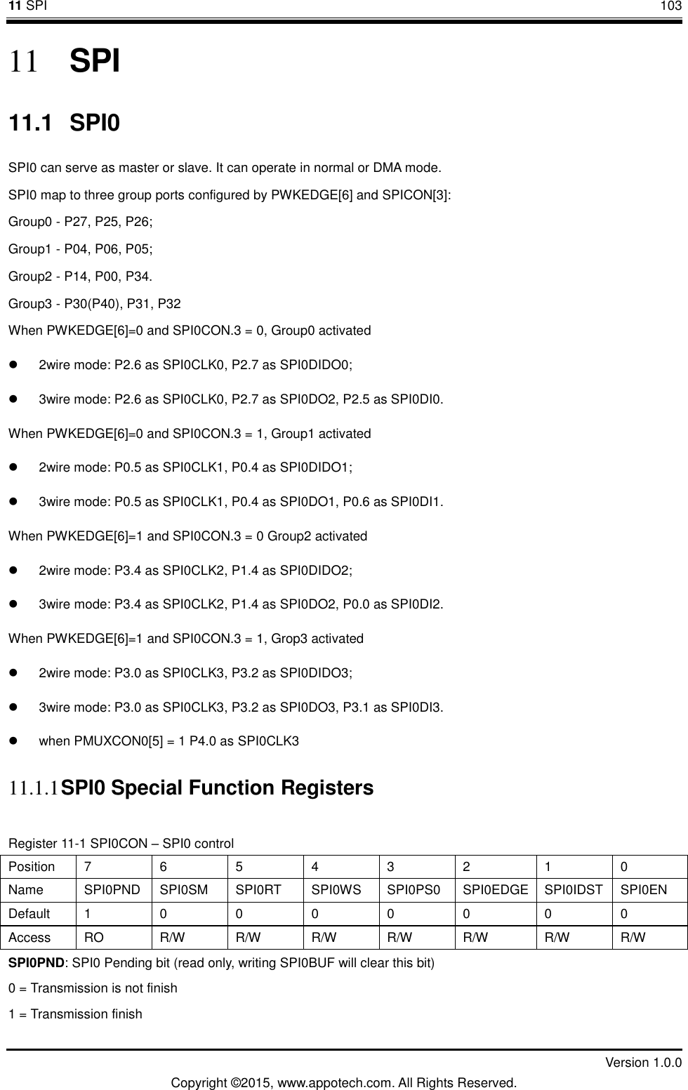 11 SPI       103         Version 1.0.0 Copyright &copy;2015, www.appotech.com. All Rights Reserved. 11 SPI 11.1  SPI0 SPI0 can serve as master or slave. It can operate in normal or DMA mode. SPI0 map to three group ports configured by PWKEDGE[6] and SPICON[3]: Group0 - P27, P25, P26; Group1 - P04, P06, P05; Group2 - P14, P00, P34. Group3 - P30(P40), P31, P32 When PWKEDGE[6]=0 and SPI0CON.3 = 0, Group0 activated   2wire mode: P2.6 as SPI0CLK0, P2.7 as SPI0DIDO0;   3wire mode: P2.6 as SPI0CLK0, P2.7 as SPI0DO2, P2.5 as SPI0DI0. When PWKEDGE[6]=0 and SPI0CON.3 = 1, Group1 activated   2wire mode: P0.5 as SPI0CLK1, P0.4 as SPI0DIDO1;   3wire mode: P0.5 as SPI0CLK1, P0.4 as SPI0DO1, P0.6 as SPI0DI1. When PWKEDGE[6]=1 and SPI0CON.3 = 0 Group2 activated   2wire mode: P3.4 as SPI0CLK2, P1.4 as SPI0DIDO2;   3wire mode: P3.4 as SPI0CLK2, P1.4 as SPI0DO2, P0.0 as SPI0DI2. When PWKEDGE[6]=1 and SPI0CON.3 = 1, Grop3 activated   2wire mode: P3.0 as SPI0CLK3, P3.2 as SPI0DIDO3;   3wire mode: P3.0 as SPI0CLK3, P3.2 as SPI0DO3, P3.1 as SPI0DI3.   when PMUXCON0[5] = 1 P4.0 as SPI0CLK3 11.1.1 SPI0 Special Function Registers Register 11-1 SPI0CON &ndash; SPI0 control Position  7  6  5  4  3  2  1  0 Name  SPI0PND  SPI0SM  SPI0RT  SPI0WS  SPI0PS0  SPI0EDGE  SPI0IDST  SPI0EN Default  1  0  0  0  0  0  0  0 Access  RO  R/W  R/W  R/W  R/W  R/W  R/W  R/W SPI0PND: SPI0 Pending bit (read only, writing SPI0BUF will clear this bit) 0 = Transmission is not finish 1 = Transmission finish 