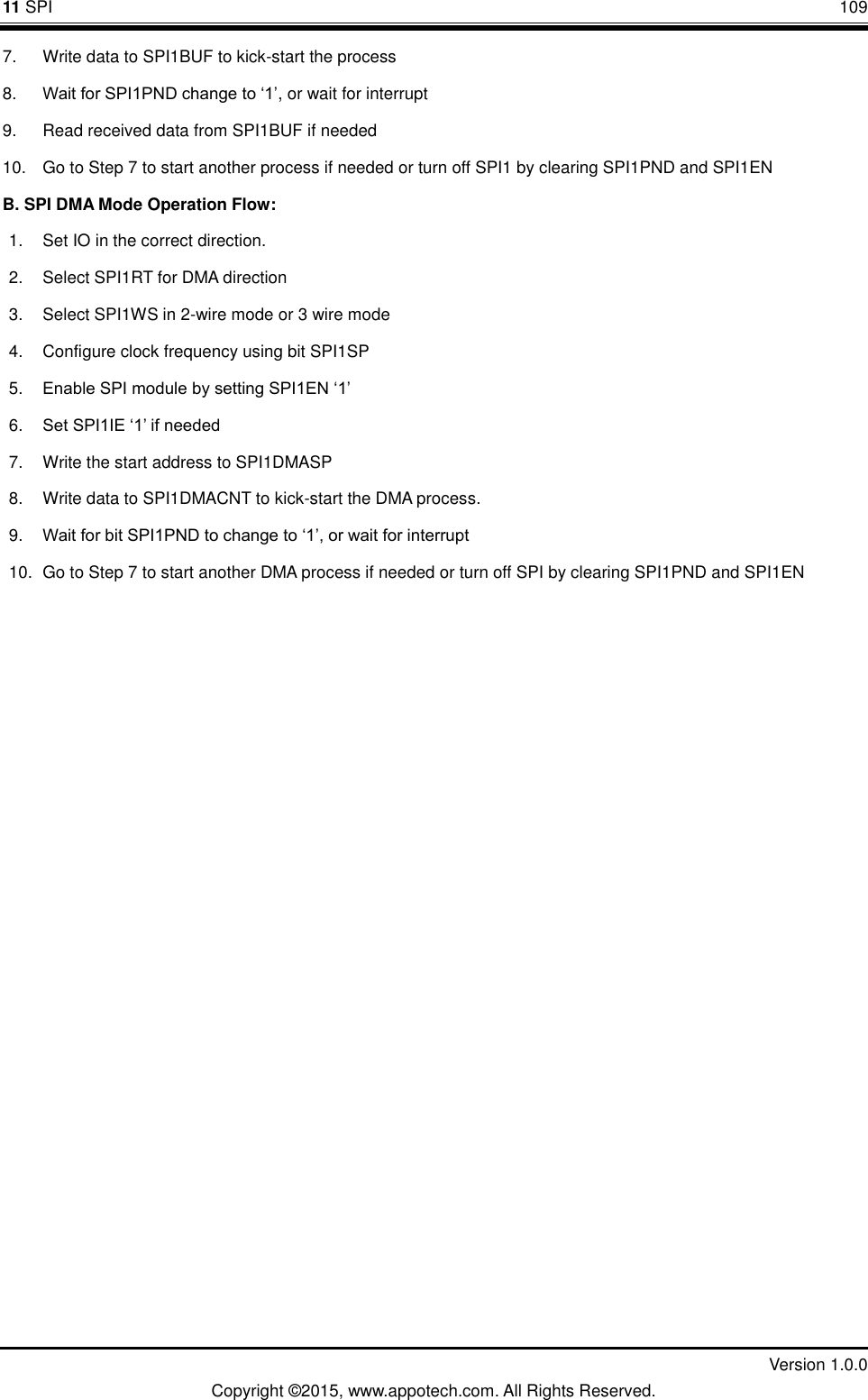 11 SPI       109         Version 1.0.0 Copyright &copy;2015, www.appotech.com. All Rights Reserved. 7.  Write data to SPI1BUF to kick-start the process   8. Wait for SPI1PND change to &bdquo;1‟, or wait for interrupt   9.  Read received data from SPI1BUF if needed 10.  Go to Step 7 to start another process if needed or turn off SPI1 by clearing SPI1PND and SPI1EN B. SPI DMA Mode Operation Flow:         1.  Set IO in the correct direction.   2.  Select SPI1RT for DMA direction   3.  Select SPI1WS in 2-wire mode or 3 wire mode   4.  Configure clock frequency using bit SPI1SP 5. Enable SPI module by setting SPI1EN &bdquo;1‟   6. Set SPI1IE &bdquo;1‟ if needed   7.  Write the start address to SPI1DMASP   8.  Write data to SPI1DMACNT to kick-start the DMA process.   9. Wait for bit SPI1PND to change to &bdquo;1‟, or wait for interrupt   10.  Go to Step 7 to start another DMA process if needed or turn off SPI by clearing SPI1PND and SPI1EN    