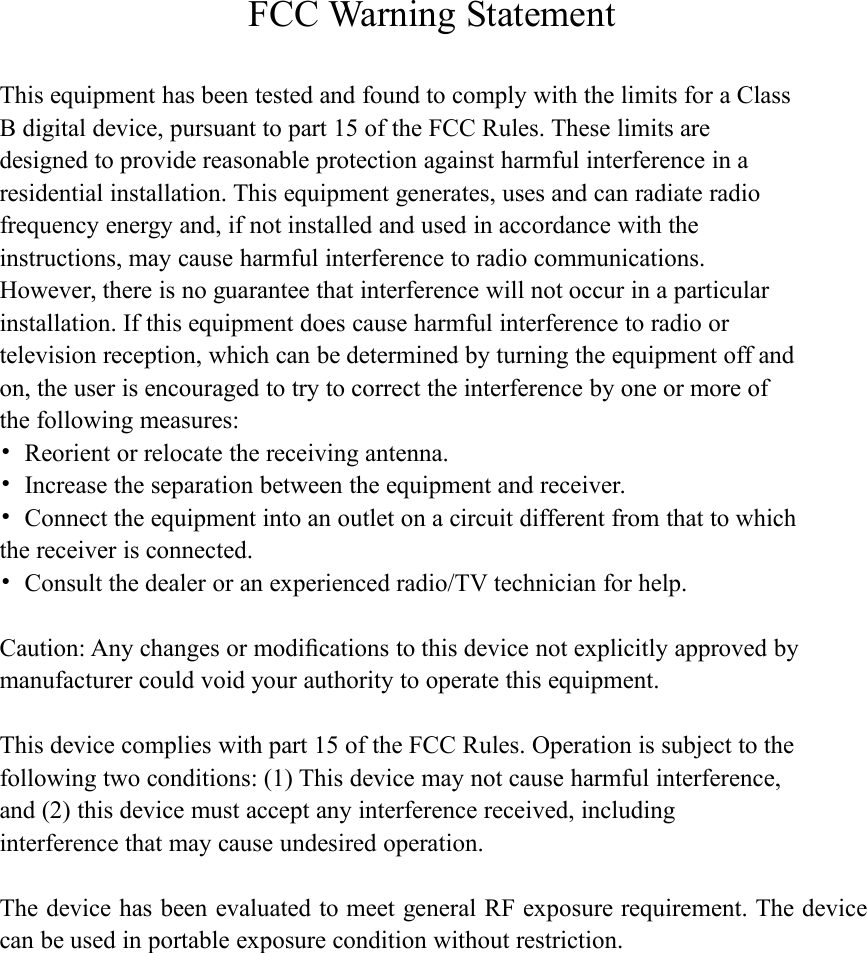 FCC Warning StatementThis equipment has been tested and found to comply with the limits for a ClassB digital device, pursuant to part 15 of the FCC Rules. These limits aredesigned to provide reasonable protection against harmful interference in aresidential installation. This equipment generates, uses and can radiate radiofrequency energy and, if not installed and used in accordance with theinstructions, may cause harmful interference to radio communications.However, there is no guarantee that interference will not occur in a particularinstallation. If this equipment does cause harmful interference to radio ortelevision reception, which can be determined by turning the equipment off andon, the user is encouraged to try to correct the interference by one or more ofthe following measures:&bull;Reorient or relocate the receiving antenna.&bull;Increase the separation between the equipment and receiver.&bull;Connect the equipment into an outlet on a circuit different from that to whichthe receiver is connected.&bull;Consult the dealer or an experienced radio/TV technician for help.Caution: Any changes or modiﬁcations to this device not explicitly approved bymanufacturer could void your authority to operate this equipment.This device complies with part 15 of the FCC Rules. Operation is subject to thefollowing two conditions: (1) This device may not cause harmful interference,and (2) this device must accept any interference received, includinginterference that may cause undesired operation.The device has been evaluated to meet general RF exposure requirement. The devicecan be used in portable exposure condition without restriction.